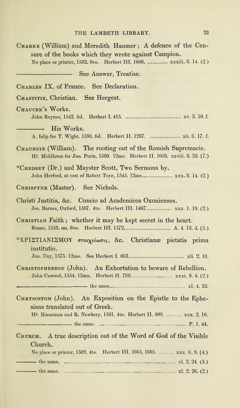 Charke (William) and Meredith Hanmer; A defence of the Cen- sure of the books which they wrote against Campion. No place or printer, 1582. 8vo. Herbert III. 1660 xxxiii. 8. 14. (2.) See Answer, Treatise. Charles IX. of France. See Declaration. Chastitie, Christian. See Hergest. Chaucer’s Works. John Reynes, 1542. fol. Herbert I. 415 xv. 3. 10. f. His Works. A. Islip for T. Wight. 1598. fol. Herbert II. 1287 xii. 6. 17. f. Chauncie (William). The rooting out of the Romish Supremacie. Hy. Middleton for Jno. Perin, 1580. 12nio. Herbert 11. 1058. xxviii. 8. 23. (7.) *Chedsey (Dr.) and Mayster Scott, Two Sermons by. John Herford, at cost of Robert Toye, 1545. 12mo xxx. 8. 14. (2.) Chrispyne (Master). See Nichols. Christ! Justitia, &c. Concio ad Academicos Oxonienses. Jos. Barnes, Oxford, 1597. 4to. Herbert III. 1407 xxx. 1. 19. (2.) Christian Faith ; whether it may be kept secret in the heart. Roane, 1553. sm. 8vo. Herbert HI. 1572 A. 4. 13. d. (5.) *XPISTIANISMOY aToiyEiioaic, &c. Christianae pietatis prima institutio. Jno. Day, 1575. 12mo. See Herbert I. 663 xli. 2. 18. Christopherson (John). An Exhortation to beware of Rebellion. John Cawood, 1554. 12mo. Herbert II. 789 xxxi. 9. 4. (2.) — the same xl. 4. 33. Chrysostom (John). An Exposition on the Epistle to the Ephe- sians translated out of Greek. Hy. Binneman and R. Newbery, 1581. 4to. Herbert II. 908 xxx. 2. 16. the same. P. 1. 44. Church. A true description out of the Word of God of the Visible Church. No place or printer, 1589. 4to. Herbert HI. 1665,1685 xxx. 6. 9. (4.) the same xl. 2. 24. (3.) the same xl. 2. 26. (2.)