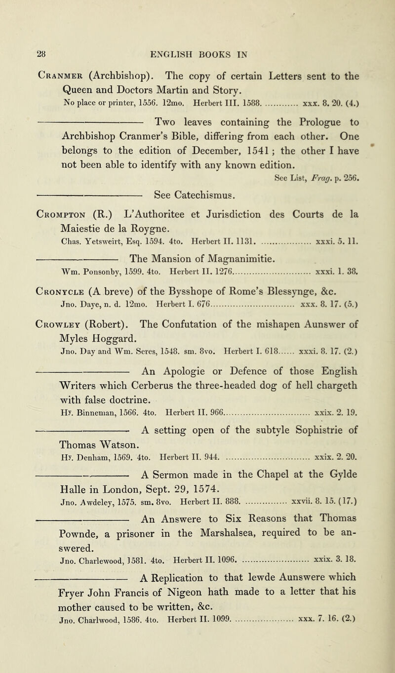 Cranmer (Archbishop). The copy of certain Letters sent to the Queen and Doctors Martin and Story. No place or printer, 1556, 12mo, Herbert III. 1588 xxx. 8. 20. (4.) Two leaves containing the Prologue to Archbishop Cranmer’s Bible, differing from each other. One belongs to the edition of December, 1541; the other I have not been able to identify with any known edition. See List, Frag. p. 256. See Catechismus. Crompton (R.) L’Authoritee et Jurisdiction des Courts de la Maiestie de la Roygne. Chas. Yetsweirt, Esq. 1594. 4to. Herbert H. 1131 xxxi. 5. 11. The Mansion of Magnanimitie. Wm. Ponsonby, 1599. 4to. Herbert II. 1276 xxxi. 1. 38. Cronycle (A breve) of the Bysshope of Rome’s Blessynge, &c. Jno. Daye, n, d, 12mo. Herbert I. 676 xxx, 8. 17. (5.) Crowley (Robert). The Confutation of the mishapen Aunswer of Myles Hoggard. Jno. Day and Wm. Seres, 1548. sm. 8vo. Herbert I. 618 xxxi. 8. 17. (2.) An Apologie or Defence of those English Writers which Cerberus the three-headed dog of hell chargeth with false doctrine. Hy. Binneman, 1566, 4to. Herbert II. 966 xxix. 2. 19. A setting open of the subtyle Sophistrie of Thomas Watson. Hy. Denham, 1569. 4to. Herbert H. 944 xxix. 2. 20. A Sermon made in the Chapel at the Gylde Halle in London, Sept. 29, 1574. Jno. Awdeley, 1575. sm. 8vo. Herbert II. 888 xxvii. 8, 15. (17.) An Answere to Six Reasons that Thomas Powmde, a prisoner in the Marshalsea, required to be an- swered. Jno. Charlewood, 1581. 4to. Herbert II. 1096 xxix. 3, 18. A Replication to that lewde Aunswere which Fryer John Francis of Nigeon hath made to a letter that his mother caused to be written, &c. Jno. Charlwood, 1586. 4to. Herbert H. 1099 xxx. 7. 16. (2.)