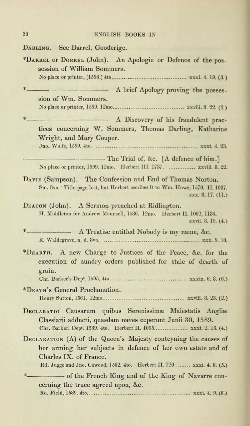 Darling. See Darrel, Gooderige. *Darrel or Dorrel (John). An Apologie or Defence of the pos- session of William Sommers. No place or printer, [1598.] 4to xxxi. 4. 19. (3.) * A brief Apology proving the posses- sion of Wm. Sommers. No place or printer, 1599. r2mo xxviii. 8. 22. (2.) * A Discovery of his fraudulent prac- tices concerning W. Sommers, Thomas Darhng, Katharine Wright, and Mary Couper. Jno. Wolfe, 1599. 4to xxxi. 4. 23. The Trial of, &c. [A defence of him.] No place or printer, 1599. r2mo. Herbert III. 1737 xxviii. 8. 22. Davje (Sampson). The Confession and End of Thomas Norton. Sm. 8vo. ■ Title-page lost, but Herbert ascribes it to Wm. Howe, 1570. II. 1037. XXX. 8. 17. (11.) Deacon (John). A Sermon preached at Ridlington. H. Middleton for Andrew Maunsell, 1586. 12mo. Herbert II. 1062, 1136. xxvii. 8. 19. (4.) * A Treatise entitled Nobody is my name, &c. R. Waldegrave, n. d. 8vo xxx. 9. 10. *Dearth. a new Charge to Justices of the Peace, &c. for the execution of sundry orders published for staie of dearth of grain. Chr. Barker’s Dep®. 1595. 4to xxxix. 6. 3. (6.) *Death’s General Proclamation. Henry Sutton, 1561. 12mo xxviii. 8. 23. (2.) Declaratio Causarum quibus Serenissimse Maiestatis Anglise Classiarii adducti, quasdam naves ceperunt Junii 30, 1589. Chr. Bai’ker, Dep®. 1589. 4to. Herbert II. 1085 xxxi. 2. 13. (4.) Declaration (A) of the Queen’s Majesty conteyning the causes of her arming her subjects in defence of her own estate and of Charles IX. of France. Rd. Jugge and Jno. Caw’ood, 1562. 4to. Herbert II. 720 xxxi. 4. 6. (5.) *• of the French King and of the King of Navarre con- cerning the truce agreed upon, &c.