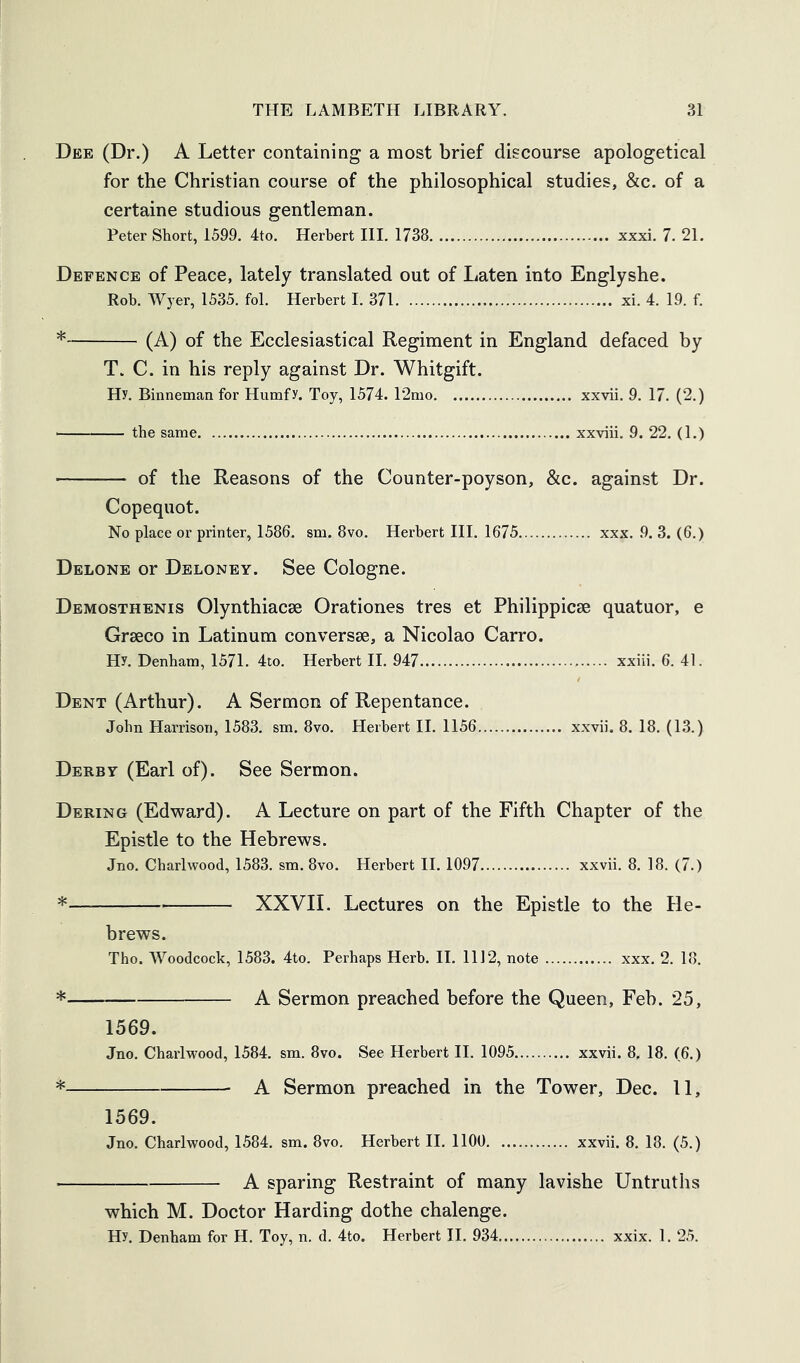 Dee (Dr.) A Letter containing a most brief discourse apologetical for the Christian course of the philosophical studies, &c. of a certaine studious gentleman. Peter Short, 1599, 4to, Herbert III. 1738 xxxi. 7. 21. Defence of Peace, lately translated out of Laten into Englyshe. Rob. Wyer, 1535. fob Herbert 1. 371 xi. 4. 19. f. * (A) of the Ecclesiastical Regiment in England defaced by T. C. in his reply against Dr. Whitgift. Hy. Binneman for Humfy. Toy, 1574. 12mo xxvii. 9. 17. (2.) ■ the same xxviii. 9. 22. (1.) of the Reasons of the Counter-poyson, &c. against Dr. Copequot. No place or printer, 1586. sm. 8vo. Herbert III. 1675 xxx. 9. 3. (6.) Delone or Deloney. See Cologne. Demosthenis Olynthiacse Orationes tres et Philippicse quatuor, e Graeco in Latinum conversae, a Nicolao Carro. Hy. Denham, 1571. 4to. Herbert II. 947 xxiii. 6. 41. Dent (Arthur). A Sermon of Repentance. John Harrison, 1583. sm. 8vo. Herbert 11. 1156 xxvii. 8. 18. (13.) Derby (Earl of). See Sermon. Dering (Edward). A Lecture on part of the Fifth Chapter of the Epistle to the Hebrews. Jno. Chari wood, 1583. sm. 8vo. Herbert 11.1097 xxvii. 8. 18. (7.) * XXVII. Lectures on the Epistle to the He- brews. Tho. Woodcock, 1583. 4to. Perhaps Herb. II. 1112, note xxx. 2. 18. * A Sermon preached before the Queen, Feh. 25, 1569. Jno. Charlwood, 1584. sm. 8vo. See Herbert II. 1095 xxvii. 8, 18. (6.) * A Sermon preached in the Tower, Dec. 11, 1569. Jno. Charlwood, 1584, sm. 8vo. Herbert II. 1100 xxvii. 8. 18. (5.) A sparing Restraint of many lavishe Untrutlis which M. Doctor Harding dothe chalenge. Hy. Denham for H. Toy, n. d. 4to. Herbert II. 934 xxix. 1. 25.