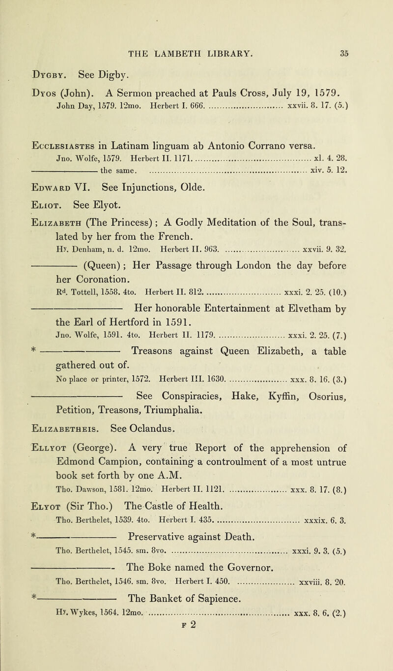 Dygby. See Digby. Dyos (John). A Sermon preached at Pauls Cross, July 19, 1579. John Day, 1579. 12mo. Herbert 1. 666 xxvii. 8. 17. (5.) Ecclesiastes in Latinam linguam ab Antonio Corrano versa. Jno. Wolfe, 1579. Herbert 11. 1171 xl. 4. 28. the same xiv. 5. 12. Edward VI. See Injunctions, Olde. Eliot. See Elyot. Elizabeth (The Princess) ; A Godly Meditation of the Soul, trans- lated by her from the French. Hy. Denham, n. d. 12mo. Herbert II. 963 xxvii. 9. 32. (Queen) ; Her Passage through London the day before her Coronation. Rd Tottell, 1558. 4to. Herbert II. 812 xxxi. 2. 25. (10.) Her honorable Entertainment at Elvetham by the Earl of Hertford in 1591. Jno. Wolfe, 1591. 4to. Herbert II. 1179 xxxi. 2. 25. (7.) Treasons against Queen Elizabeth, a table gathered out of. No place or printer, 1572. Herbert III. 1630 xxx. 8. 16. (3.) See Conspiracies, Hake, Kyffin, Osorius, Petition, Treasons, Triumphalia. Elizabetheis. See Oclandus. Ellyot (George). A very true Report of the apprehension of Edmond Campion, containing a controulment of a most untrue book set forth by one A.M. Tbo. Dawson, 1581. 12mo. Herbert II. 1121 xxx. 8. 17. (8.) Elyot (Sir Tho.) The Castle of Health. Tbo. Berthelet, 1539. 4to. Herbert I. 435 xxxix. 6. 3. * Preservative against Death. Tbo. Berthelet, 1545. sm. 8vo xxxi. 9. 3. (5.) The Boke named the Governor. Tho. Berthelet, 1546. sm. 8vo. Herbert I. 450 xxviii. 8. 20. * The Banket of Sapience.