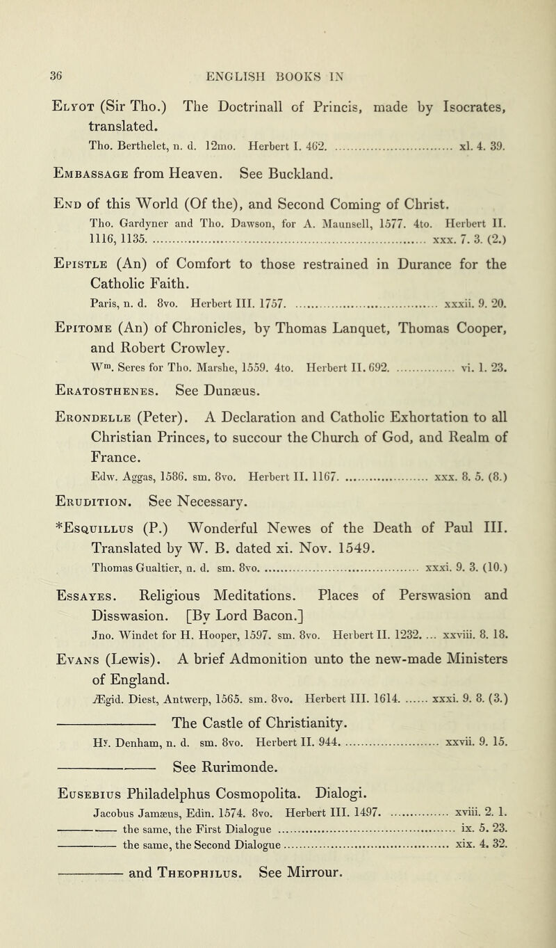 Elyot (Sir Tho.) The Doctrinall of Princis, made by Isocrates, translated. Tho. Berthelet, n. d. I2mo. Herbert I. 462 xl. 4. 39. Embassage from Heaven. See Buckland. End of this World (Of the), and Second Coming of Christ. Tho. Gardyner and Tho. Dawson, for A. Maunsell, 1577. 4to. Herbert II. 1116, 1135 XXX. 7. 3. (2.) Epistle (An) of Comfort to those restrained in Durance for the Catholic Faith. Paris, n. d. 8vo. Herbert III. 1757 xxxii. 9. 20. Epitome (An) of Chronicles, by Thomas Lanquet, Thomas Cooper, and Robert Crowley. W™. Seres for Tho. Marshe, 1559. 4to. Herbert 11.692 vi. 1. 23. Eratosthenes. See Dunaeus. Erondelle (Peter). A Declaration and Catholic Exhortation to all Christian Princes, to succour the Church of God, and Realm of France. Edw. Aggas, 1586. sm. 8vo. Herbert II. 1167 xxx. 8. 5. (8.) Erudition. See Necessary. *Esquillus (P.) Wonderful Newes of the Death of Paul III. Translated by W. B. dated xi. Nov. 1549. Thomas Gualtier, n. d. sm. 8vo xxxi. 9. 3. (10.) Ess A YES. Religious Meditations. Places of Perswasion and Disswasion. [By Lord Bacon.] Jno. Windet for H. Hooper, 1597. sm. 8vo. Herbert II. 1232. ... xxviii. 8. 18. Evans (Lewis). A brief Admonition unto the new-made Ministers of England. JEgid. Diest, Antwerp, 1565. sm. 8vo. Herbert III. 1614 xxxi. 9. 8. (3.) The Castle of Christianity. Hy. Denham, n. d. sm. 8vo. Herbert II. 944 xxvii. 9. 15. See Rurimonde. Eusebius Philadelphus Cosmopolita. Dialogi. Jacobus Jamaeus, Edin. 1574. 8vo. Herbert III. 1497 xviii. 2. 1. the same, the First Dialogue ix. 5. 23. the same, the Second Dialogue xix. 4. 32. and Theophilus. See Mirrour.