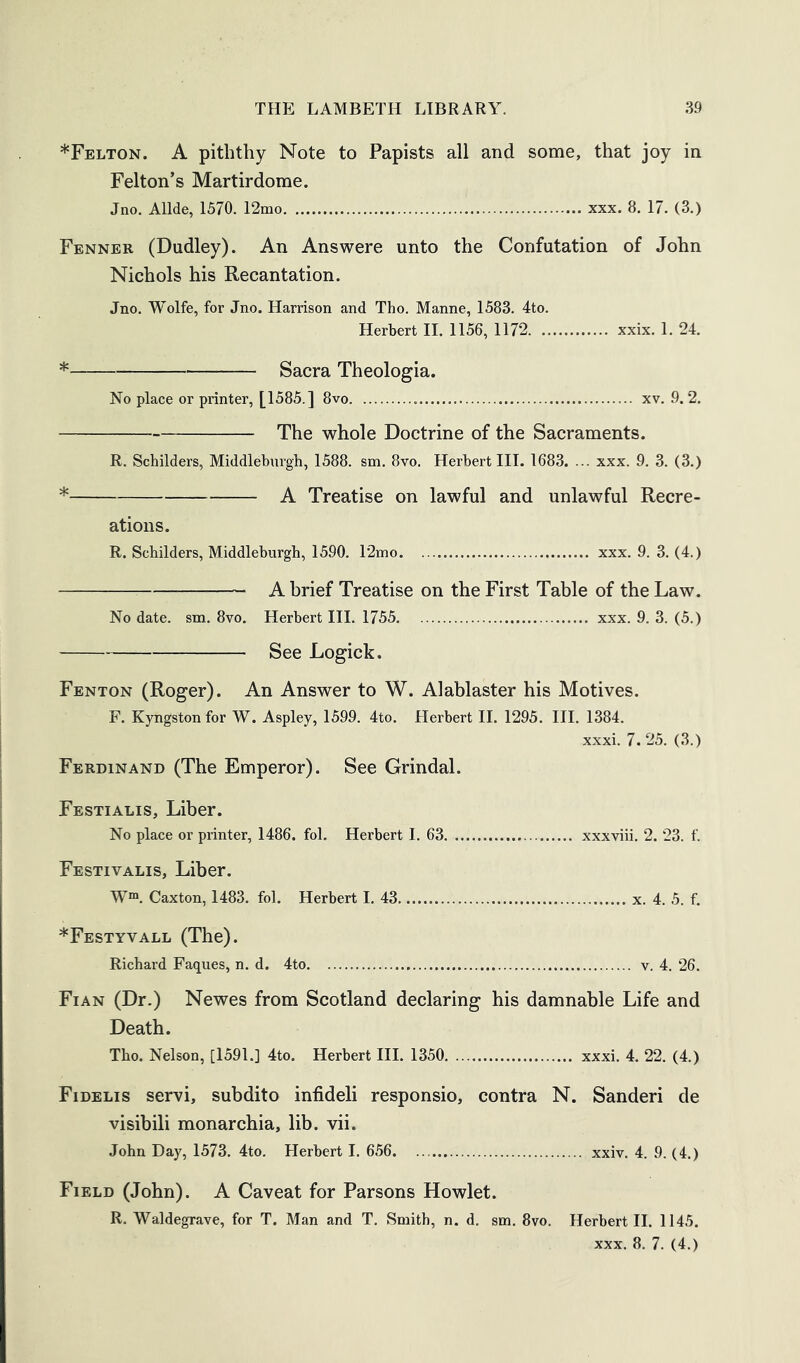 *Felton. a piththy Note to Papists all and some, that joy in Felton’s Martirdome. Jno. Allde, 1570. 12mo xxx. 8. 17. (3.) Fenner (Dudley). An Answere unto the Confutation of John Nichols his Recantation. Jno. Wolfe, for Jno. Harrison and Tho. Manne, 1583. 4to. Herbert II. 1156, 1172 xxix. 1. 24. Sacra Theologia. No place or printer, [1585.] 8vo xv. 9. 2. The whole Doctrine of the Sacraments. R. Schilders, Middleburgb, 1588. sm. 8vo. Herbert III. 1683. ... xxx. 9. 3. (3.) * A Treatise on lawful and unlawful Recre- ations. R. Schilders, Middleburgb, 1590. 12mo xxx. 9. 3. (4.) A brief Treatise on the First Table of the Law. No date. sm. 8vo. Herbert III. 1755 xxx. 9. 3. (5.) See Logick. Fenton (Roger). An Answer to W. Alablaster his Motives. F. Kyngston for W. Aspley, 1599. 4to. Herbert II. 1295. III. 1384. xxxi. 7. 25. (3.) Ferdinand (The Emperor). See Grindal. Festialis, Liber. No place or printer, 1486. fol. Herbert I. 63 xxxviii. 2. 23. f. Festivalis, Liber. W“. Caxton, 1483. fol. Herbert I. 43 x. 4. 5. f. *Festyvall (The). Richard Faques, n. d. 4to v, 4. 26. Fian (Dr.) Newes from Scotland declaring his damnable Life and Death. Tho. Nelson, [1591.] 4to. Herbert III. 1350 xxxi. 4. 22. (4.) Fidelis servi, subdito infideli responsio, contra N. Sanderi de visibili monarchia, lib. vii. John Day, 1573. 4to. Herbert I. 656 xxiv. 4. 9. (4.) Field (John). A Caveat for Parsons Howlet. R. Waldegrave, for T. Man and T. Smith, n. d. sm. 8vo. Herbert II. 1145.