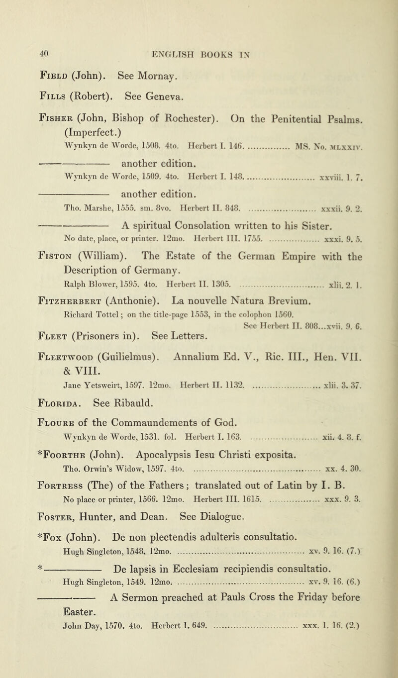 Field (John). See Mornay. Fills (Robert). See Geneva. Fisher (John, Bishop of Rochester). On the Penitential Psalms. (Imperfect.) Wynkyn de Worde, 1508. 4to. Herbert I. 146 MS. No. mlxxiv. another edition. Wynkyn de Worde, 1509. 4to. Herbert I. 148 xxviii. 1. 7. another edition. Tho. Marshe, 1555. sm. 8vo. Herbert II. 848 xxxii. 9. 2. A spiritual Consolation written to his Sister. No date, place, or printer. 12aio. Herbert III. 1755 xxxi. 9. 5. Fiston (William). The Estate of the German Empire with the Description of Germany. Ralph Blower, 1595. 4to. Herbert II. 1305 xlii, 2. 1. Fitzherbert (Anthonie). La nouvelle Natura Brevium. Richard Tottel; on the title-page 1553, in the colophon 1560. See Herbert II. 808...xvii. 9. G. Fleet (Prisoners in). See Letters. Fleetwood (Guilielmus). Annalium Ed. V., Ric. III., Hen. VII. & VIII. Jane Yetsweirt, 1597. 12mo. Herbert H. 1132 xlii. 3. 37. Florida. See Ribauld. Floure of the Commaunderaents of God. Wynkyn de Worde, 1531. fol. Herbert I. 163 xii. 4. 8. f. *Foorthe (John). Apocalypsis lesu Christi exposita. Tho. Orwin’s Widow, 1597. 4to xx. 4. 30. Fortress (The) of the Fathers; translated out of Latin by I. B. No place or printer, 1566. 12mo. Herbert III. 1615 xxx. 9. 3. Foster, Hunter, and Dean. See Dialogue. *Fox (John). De non plectendis adulteris consultatio. Hugh Singleton, 1548. 12mo xv. 9. 16. (7.) De lapsis in Ecclesiam recipiendis consultatio. Hugh Singleton, 1549. 12mo xv. 9. 16. (6.) — A Sermon preached at Pauls Cross the Friday before Easter.