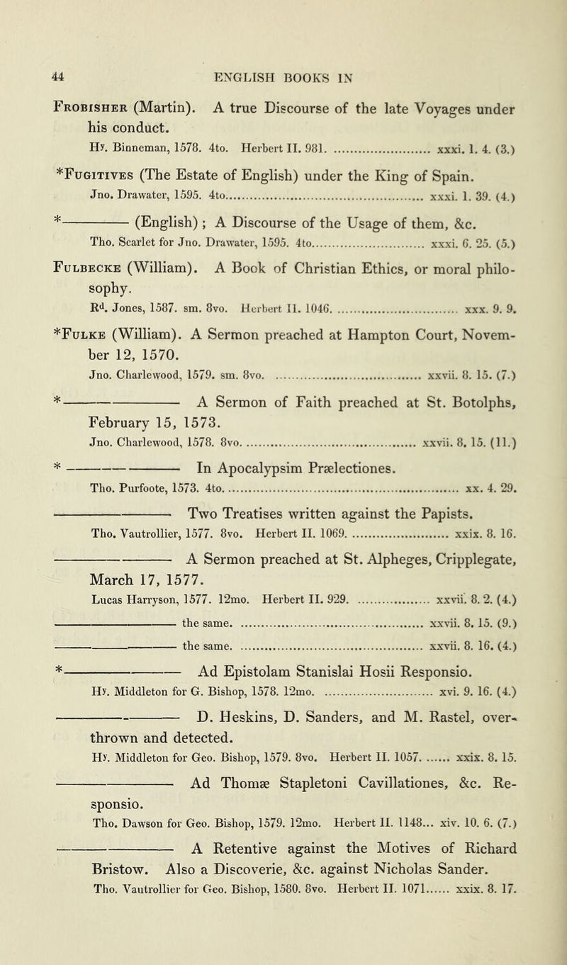 Frobisher (Martin). A true Discourse of the late Voyages under his conduct. Hy. Binneman, 1578. 4to. Herbert II. 981 xxxi. 1. 4. (3.) *Fugitives (The Estate of English) under the King of Spain. Jno. Drawater, 1595. 4to xxxi. 1. 39. (4.) * (English); A Discourse of the Usage of them, &c. Tho. Scarlet for Jno. Drawater, 1595. 4to xxxi. 6. 25. (5.) Fulbecke (William). A Book of Christian Ethics, or moral philo- sophy. R*^. Jones, 1587. sm. 8vo. Herbert 11. 1046 xxx. 9. 9. *Fulke (William). A Sermon preached at Hampton Court, Novem- ber 12, 1570. Jno. Charlewood, 1579. sm. 8vo xxvii. 8. 15. (7.) * A Sermon of Faith preached at St. Botolphs, February 15, 1573. Jno. Charlewood, 1578. 8vo xxvii. 8. 15. (11.) * In Apocalypsim Praelectiones. Tho. Purfoote, 1573. 4to xx. 4. 29. Two Treatises written against the Papists. Tho. Vautrollier, 1577. 8vo. Herbert II. 1069 xxix. 8. 16. A Sermon preached at St. Alpheges, Cripplegate, March 17, 1577. Lucas Harryson, 1577. 12mo. Herbert 11. 929 xxvii. 8.2. (4.) the same xxvii. 8. 15. (9.) the same xxvii. 8. 16. (4.) * Ad Epistolam Stanislai Hosii Responsio. Hy. Middleton for G. Bishop, 1578. 12mo xvi. 9. 16. (4.) D. Heskins, D. Sanders, and M. Rastel, over* thrown and detected. Hy. Middleton for Geo. Bishop, 1579. 8vo. Herbert II. 1057 xxix. 8. 15. Ad Thomse Stapletoni Cavillationes, &c. Re- sponsio. Tho. Dawson for Geo. Bishop, 1579. 12mo. Herbert H. 1148... xiv. 10. 6. (7.) A Retentive against the Motives of Richard Bristow. Also a Discoverie, &c. against Nicholas Sander. Tho. Vautrollier for Geo. Bishop, 1580. 8vo. Herbert II. 1071 xxix. 8. 17.