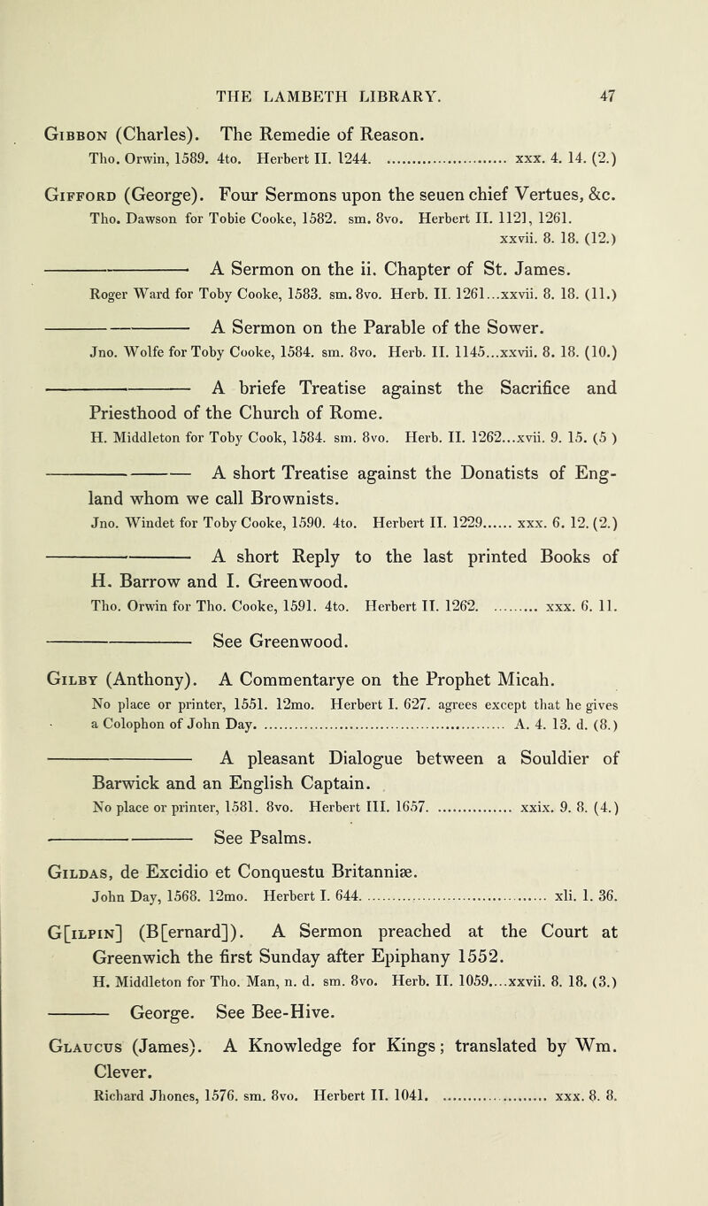 Gibbon (Charles). The Remedie of Reason. Tho. Orwin, 1589. 4to. Herbert IL 1244 xxx. 4. 14. (2.) Gifford (George). Four Sermons upon the seuen chief Vertues, &c. Tho. Dawson for Tobie Cooke, 1582. sm. 8vo. Herbert II. 1121, 1261. xxvii. 8. 18. (12.) A Sermon on the ii. Chapter of St. James. Roger Ward for Toby Cooke, 1583. sm. 8vo. Herb. II. 1261...xxvii. 8. 18. (11.) A Sermon on the Parable of the Sower. Jno. Wolfe for Toby Cooke, 1584. sm. 8vo. Herb. H. 1145...xxvii. 8. 18. (10.) A briefe Treatise against the Sacrifice and Priesthood of the Church of Rome. H. Middleton for Toby Cook, 1584. sm. 8vo. Herb. II. 1262...xvii. 9. 15. (5 ) A short Treatise against the Donatists of Eng- land whom we call Brownists. Jno. Windet for Toby Cooke, 1590. 4to. Herbert II. 1229 xxx. 6. 12. (2.) A short Reply to the last printed Books of H. Barrow and I. Greenwood. Tho. Orwin for Tho. Cooke, 1591. 4to. Herbert IL 1262 xxx. 6. 11. See Greenwood. Gilby (Anthony). A Commentarye on the Prophet Micah. No place or printer, 1551. 12mo. Herbert I. 627. agrees except that he gives a Colophon of John Day A. 4. 13. d. (8.) A pleasant Dialogue between a Souldier of Barwick and an English Captain. No place or printer, 1581. 8vo. Herbert III. 1657 xxix. 9. 8. (4.) • See Psalms. Gildas, de Excidio et Conquestu Britannise. John Day, 1568. 12mo. Herbert I. 644 xli. 1. 36. G[ilpin] (B[ernard]). A Sermon preached at the Court at Greenwich the first Sunday after Epiphany 1552. H. Middleton for Tho. Man, n. d. sm. 8vo. Herb. II. 1059....xxvii. 8. 18. (3.) George. See Bee-Hive. Glaucus (James). A Knowledge for Kings; translated by Wm. Clever. Richard Jhones, 1576. sm. 8vo. Herbert II. 1041 xxx. 8. 8.