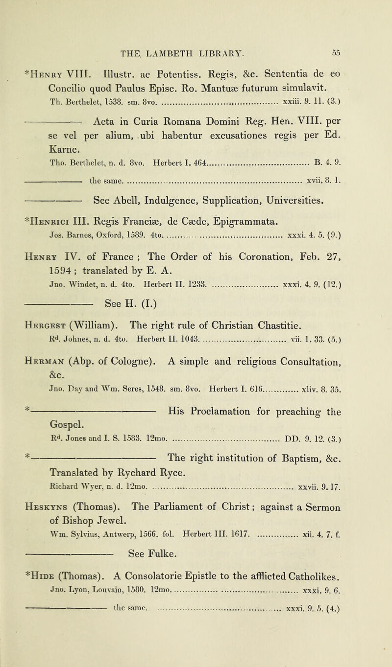 *Henry VIII. Illustr. ac Potentiss. Regis, &c. Sententia de eo Concilio quod Paulus Episc. Ro. Mantuse futurum simulavit. Th. Berthelet, 1538. sm. 8vo xxiii. 9. 11. (3.) Acta in Curia Romana Domini Reg. Hen. VIII. per se vel per alium, ubi habentur excusationes regis per Ed. Karne. Tho. Berthelet, n. d. 8vo. Herbert I. 464 B. 4. 9. the same xvii. 8. 1. See Abell, Indulgence, Supplication, Universities. *Henrici III. Regis Francise, de Csede, Epigrammata. Jos. Barnes, Oxford, 1589. 4to xxxi. 4. 5. (9.) Henry IV. of France ; The Order of his Coronation, Feb. 27, 1594 ; translated by E. A. Jno. Windet, n. d. 4to. Herbert II. 1233 xxxi. 4. 9. (12.) See H. (I.) Hergest (William). The right rule of Christian Chastitie. Rd, Johnes, n. d. 4to. Herbert II. 1043 vii. 1. 33. (5.) Herman (Abp. of Cologne). A simple and religious Consultation, &c. Jno. Day and Wm. Seres, 1548. sm. 8vo. Herbert I. 616 xliv. 8. 35. * His Proclamation for preaching the Gospel. Rd. Jones and I. S. 1583. 12mo. DD. 9. 12. (3.) * The right institution of Baptism, &c. Translated by Rychard Ryce. Richard Wyer, n. d. T2mo xxvii. 9.17. Heskyns (Thomas). The Parliament of Christ; against a Sermon of Bishop Jewel. Wm. Sylvius, Antwerp, 1566. fol. Herbert III. 1617 xii. 4. 7. f. See Fulke. *Hide (Thomas). A Consolatorie Epistle to the afflicted Catholikes. Jno. Lyon, Louvain, 1580. 12mo xxxi. 9. 6.