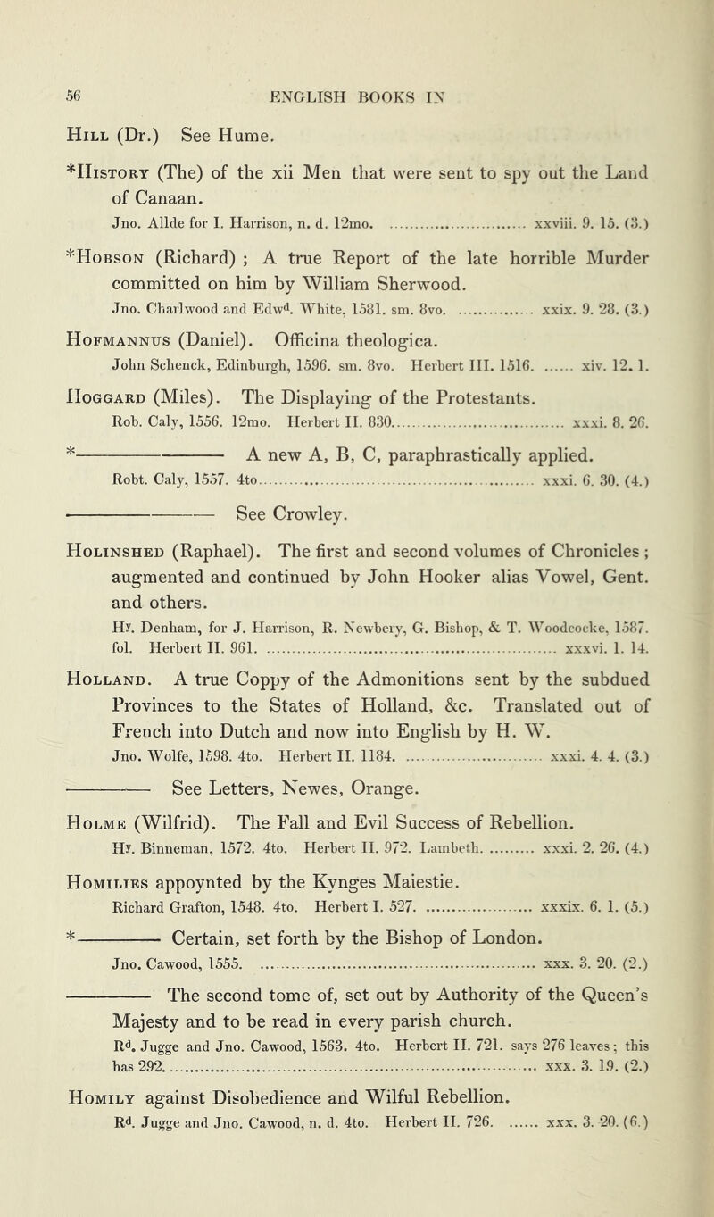 Hill (Dr.) See Hume. ^History (The) of the xii Men that were sent to spy out the Land of Canaan. Jno. Allde for I. Harrison, n. d. I2mo xxviii. 9. 15. (3.) *Hobson (Richard) ; A true Report of the late horrible Murder committed on him by William Sherwood. Jno. Charlwood and Edw^. White, 1581. sm. 8vo xxix. 9. 28. (3.) Hofmannus (Daniel). Officina theologica. John Schenck, Edinburgh, 1596. sm, 8vo. Herbert HI. 1516 xiv. 12. 1. Hoggard (Miles). The Displaying of the Protestants. Rob. Caly, 1556. 12mo. Herbert II. 830 xxxi. 8. 26. * A new A, B, C, paraphrastically applied. Robt. Caly, 1557. 4to xxxi. 6. 30. (4.) See Crowley. Holinshed (Raphael). The first and second volumes of Chronicles ; augmented and continued by John Hooker alias Vowel, Gent, and others. Hy. Denham, for J. Harrison, R. Newbery, G. Bishop, & T, Woodcocke, 1587. fol. Herbert II. 961 xxxvi. 1. 14. Holland. A true Coppy of the Admonitions sent by the subdued Provinces to the States of Holland, &c. Translated out of French into Dutch and now into English by H. W. Jno. Wolfe, 1598. 4to. Herbert II. 1184 xxxi. 4. 4. (3.) See Letters, Newes, Orange. Holme (Wilfrid). The Fall and Evil Success of Rebellion. Hy. Binneman, 1572. 4to. Herbert H. 972. Lambeth xxxi. 2. 26. (4.) Homilies appoynted by the Kynges Maiestie. Richard Grafton, 1548. 4to. Herbert I, 527 xxxix. 6, 1. (5.) * Certain, set forth by the Bishop of London. Jno. Cawood, 1555 xxx. 3. 20. (2.) The second tome of, set out by Authority of the Queen’s Majesty and to be read in every parish church. R<^. Jugge and Jno. Cawood, 1563. 4to. Herbert II. 721. says 276 leaves ; this has 292 xxx. 3. 19, (2.) Homily against Disobedience and Wilful Rebellion. R<1. Jugge and Jno. Cawood, n. d. 4to. Herbert H. 726 xxx. 3. 20. (6.)