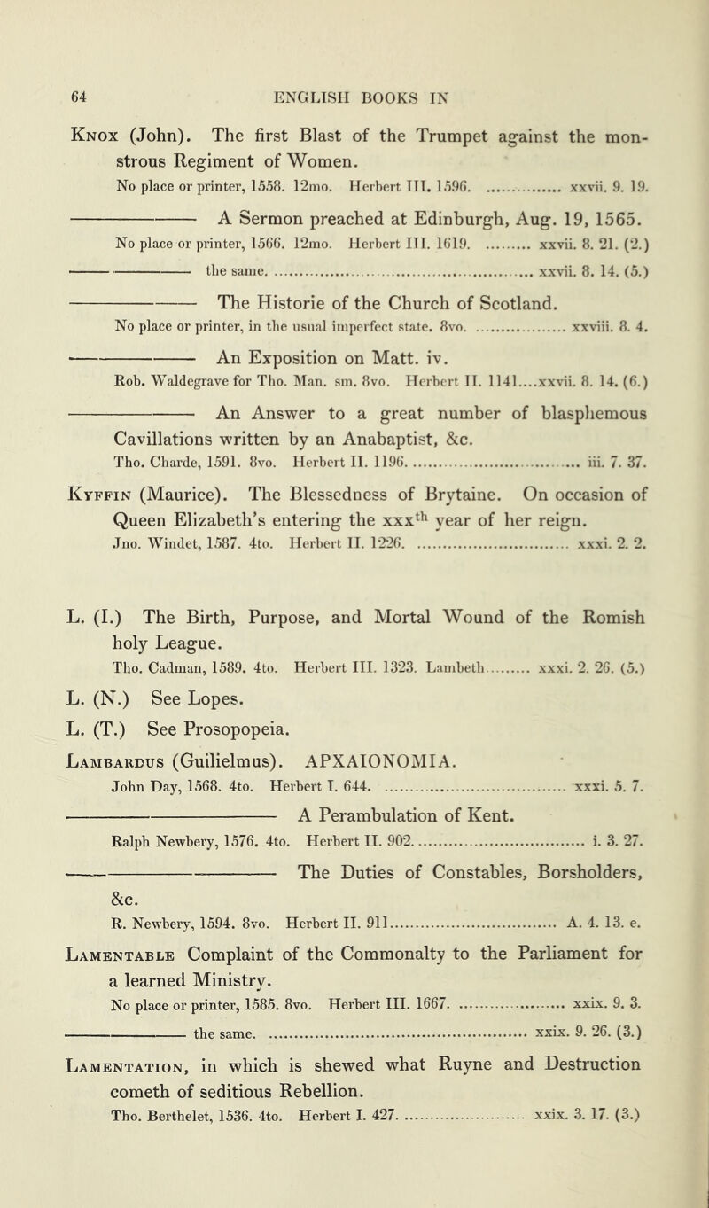 Knox (John). The first Blast of the Trumpet against the mon- strous Regiment of Women. No place or printer, 1558. 12aio. Herbert III. 1596 xxvii. 9. 19. A Sermon preached at Edinburgh, Aug. 19, 1565. No place or printer, 1566. 12rao. Herbert III. 1619 xxvii, 8. 21. (2.) the same xxvii. 8. 14. (5.) The Historic of the Church of Scotland. No place or printer, in the usual imperfect state. 8vo xxviii. 8. 4. An Exposition on Matt. iv. Rob. Waldegrave for Tho. Man. sm. 8vo. Herbert II. 1141....xxvii. 8. 14. (6.) An Answer to a great number of blasphemous Cavillations written by an Anabaptist, &c. Tho. Charde, 1591. 8vo. Herbert II. 1196 iii, 7. 37. Kyffin (Maurice). The Blessedness of Brytaine. On occasion of Queen Elizabeth’s entering the xxx^^ year of her reign. .Tno. Windet, 1587. 4to. Herbert II. 1226 xxxi. 2. 2. L. (I.) The Birth, Purpose, and Mortal Wound of the Romish holy League. Tho. Cadman, 1589. 4to. Herbert III. 1323. Lambeth xxxi. 2. 26. (5.) L. (N.) See Lopes. L. (T.) See Prosopopeia. Lambardus (Guilielmus). APXAIONOMIA. John Day, 1568. 4to. Herbert I. 644 xxxi, 5. 7. A Perambulation of Kent. Ralph Newbery, 1576. 4to. Herbert II. 902 i. 3. 27. The Duties of Constables, Borsholders, See. R. Newbery, 1594. 8vo. Herbert II. 911 A. 4. 13. e. Lamentable Complaint of the Commonalty to the Parliament for a learned Ministry. No place or printer, 1585. 8vo. Herbert III. 1667 xxix. 9. 3. the same xxix. 9. 26. (3.) Lamentation, in which is shewed what Ruyne and Destruction cometh of seditious Rebellion.