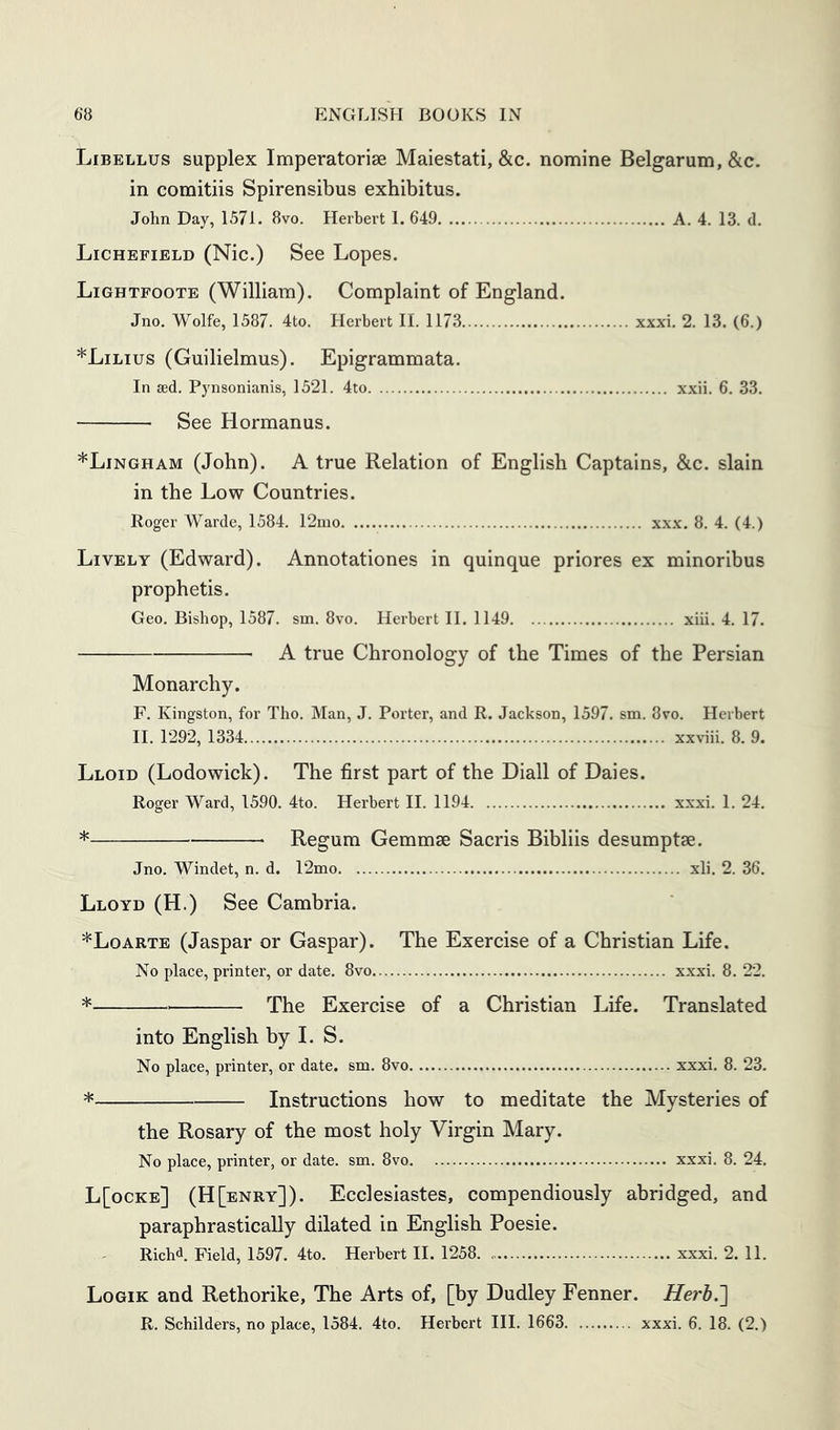 Libellus supplex Imperatoriae Maiestati, &c. nomine Belgarum,&c. in comitiis Spirensibus exhibitus. John Day, 1571. 8vo. Herbert 1. 649 A. 4. 13. d. Lichefibld (Nic.) See Lopes. Lightpoote (William). Complaint of England. Jno. Wolfe, 1587. 4to. Herbert II. 1173 xxxi. 2. 13. (6.) *Lilius (Guilielmus). Epigrammata. In sed. Pynsonianis, 1521. 4to xxii. 6. 33. See Hermanns. *Lingham (John). A true Relation of English Captains, &c. slain in the Low Countries. Roger Wardc, 1584. 12mo xxx. 8. 4. (4.) Lively (Edward). Annotationes in quinque priores ex minoribus prophetis. Geo. Bishop, 1587. sm. 8vo. Herbert II. 1149 xiii. 4. 17. A true Chronology of the Times of the Persian Monarchy. F. Kingston, for Tho. Man, J. Porter, and R. Jackson, 1597. sm. 8vo. Herbert II. 1292, 1334 xxviii. 8. 9. Lloid (Lodowick). The first part of the Diall of Daies. Roger Ward, 1590. 4to. Herbert II. 1194 xxxi. 1. 24. * Regum Gemmae Sacris Bibliis desumptse. Jno. Windet, n. d. 12mo xli, 2. 36, Lloyd (H.) See Cambria. *Loarte (Jaspar or Caspar). The Exercise of a Christian Life. No place, printer, or date. 8vo xxxi. 8. 22. * The Exercise of a Christian Life. Translated into English by 1. S. No place, printer, or date. sm. 8vo xxxi. 8. 23. * Instructions how to meditate the Mysteries of the Rosary of the most holy Virgin Mary. No place, printer, or date. sm. 8vo xxxi. 8. 24. L[ocke] (H[enry]). Ecclesiastes, compendiously abridged, and paraphrastically dilated in English Poesie. Richd. Field, 1597. 4to. Herbert II. 1258 xxxi. 2. 11. Logik and Rethorike, The Arts of, [by Dudley Fenner. Herh.'] R, Schilders, no place, 1584. 4to. Herbert III. 1663 xxxi. 6. 18. (2.)