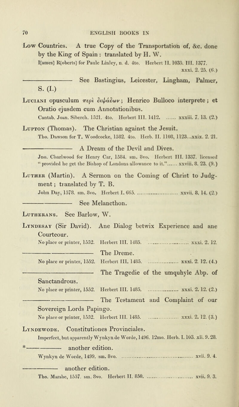 Low Countries. A true Copy of the Transportation of, &c. done by the King of Spain : translated by H. W. I[ames] R[oberts] for Paule Linley, n. d. 4to. Herbert II. 1035. III. 1377. xxxi. 2. 25. (6.) See Bastingius, Leicester, Lingham, Palmer, S. (I.) Luciani opusculum yrepi Siif/aSioy; Henrico BuUoco interprete; et Oratio ejusdem cum Annotationibus. Cantab. Joan. Sibcrch. 1521. 4to. Herbert III. 1412 xxxiii. 7. 13. (2.) Lupton (Thomas). The Christian against the Jesuit. Tho. Dawson for T. Woodcocke, 1582. 4to. Herb. II. 1108, 1123...xxix. 2. 21. A Dream of the Devil and Dives. Jno. Cliarlwood for Henry Car, 1584. sm. 8vo. Herbert III. 1337. licensed “ provided he get the Bishop of Londons allowance to it.” xxviii. 8. 23. (9.) Luther (Martin). A Sermon on the Coming of Christ to Judg- ment ; ti anslated by T. B. .lohn Day, 1578. sm. 8vo. Herbert I. 665 xxvii. 8. 14. (2.) See Melancthon. Lutherans. See Barlow, W. Lyndesay (Sir David). Ane Dialog betwix Experience and ane Courteour. Noplace or printer, 1552. Herbert III. 1485 xxxi. 2. 12. The Dreme. No place or printer, 1552. Herbert III. 1485 xxxi. 2. 12. (4.) ■ The Tragedie of the umquhyle Abp. of Sanctandrous. No place or printer, 1552. Herbert III. 1485 xxxi. 2.12. (2.) The Testament and Complaint of our Sovereign Lords Papingo. No place or printer, 1552. Herbert III. 1485 xxxi. 2. 12. (3.) Lyndewode. Constitutiones Provinciates. Imperfect, but apparently Wynkynde Worde, 1496. 12mo. Herb. 1.103. xli. 9.28. another edition. Wynkyn de Worde, 1499. sm. 8vo xvii. 9. 4. another edition. Tho. Marshe, 1557. sm. 8vo. Herbert H. 850 xvii. 9. 3.