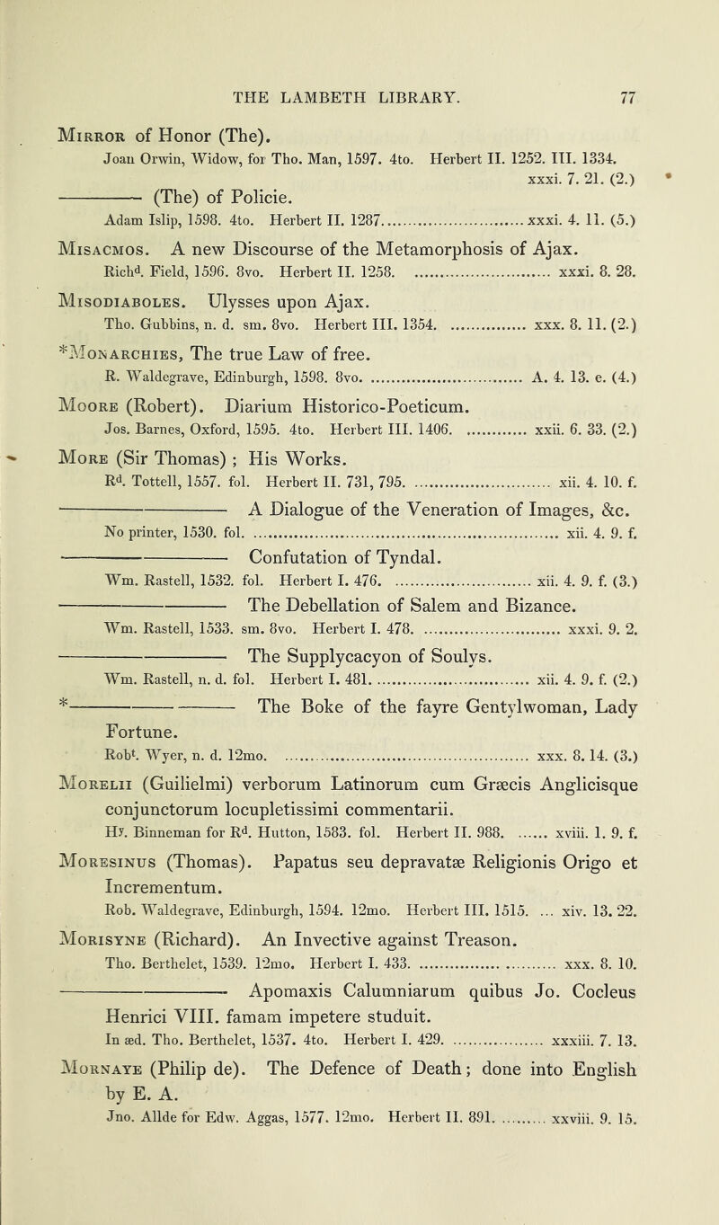 Mirror of Honor (The). Joau Orwin, Widow, for Tho. Man, 1597. 4to. Herbert II. 1252. III. 1334. xxxL 7. 21. (2.) (The) of Policie. Adam Islip, 1598. 4to. Herbert 11. 1287 xxxi. 4. 11. (5.) Misacmos. a new Discourse of the Metamorphosis of Ajax. Ricbd Field, 1596. 8vo. Herbert II. 1258 xxxi. 8. 28. Misodiaboles. Ulysses upon Ajax. Tbo. Gubbins, n. d. sm. 8vo. Herbert III. 1354 xxx. 8. 11. (2.) ^Monarchies, The true Law of free. R. Waldegrave, Edinburgh, 1598. 8vo A. 4. 13. e. (4.) Moore (Robert). Diarium Historico-Poeticum. Jos. Barnes, Oxford, 1595. 4to. Herbert III. 1406 xxii. 6. 33. (2.) More (Sir Thomas) ; His Works. Rd. Tottell, 1557. fol. Herbert II. 731, 795 xii. 4. 10. f. ^ Dialogue of the Veneration of Images, &c. No printer, 1530. fol xii. 4. 9. f. — Confutation of Tyndal. Wm. Rastell, 1532. fol. Herbert I. 476 xii. 4. 9. f. (3.) The Debellation of Salem and Bizance. Wm. Rastell, 1533. sm. 8vo. Herbert I. 478 xxxi. 9. 2. The Supplycacyon of Soulys. Wm. Rastell, n. d. fol. Herbert I. 481 xii. 4. 9. f. (2.) * The Boke of the fayre Gentylwoman, Lady Fortune. Rob*. Wyer, n. d, 12mo xxx. 8.14. (3.) Morelii (Guilielmi) verborum Latinorum cum Grsecis Anglicisque conjunctorum locupletissimi commentarii. Hy. Binneman for Rd, Hutton, 1583. fol. Herbert II, 988 xviii. 1. 9. f. Moresinus (Thomas). Papatus seu depravatse Religionis Origo et Incrementum. Rob. Waldegrave, Edinburgh, 1594. 12mo, Herbert III. 1515. ... xiv. 13. 22. Morisyne (Richard). An Invective against Treason. Tho. Berthelet, 1539. r2mo. Herbert I. 433 xxx. 8. 10. Apomaxis Calumniarum quibus Jo. Cocleus Henrici VIII. famam impetere studuit. In sed. Tho. Berthelet, 1537. 4to. Herbert I. 429 xxxiii. 7. 13. Mornaye (Philip de). The Defence of Death; done into .English by E. A. Jno. Allde for Edw. Aggas, 1577. TJmo. Herbert II. 891 xxviii. 9. 15.