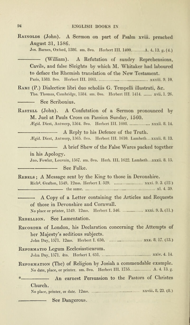 Rainolds (John). A Sermon on part of Psalm xviii. preached August .‘U, 1586. Jos. Barnes, Oxford, 1586, sm. 8vo. Herbert III. 1400 A. 4. 13. g. (4.) (William). A Refutation of sundry Reprehensions, Cavils, and false Sleights by which M. Whitaker had laboured to deface the Rhemish translation of the New Testament. Paris, 1583. 8vo. Herbert HI. 1661 xxxiii. 9. 10. Rami (P.) Dialecticse libri duo scholiis G. Tempelli illustrati, &c. Tho. Thomas, Cambridge, 1584. sm. 8vo. Herbert III. 1414 xvii. 1. 26. See Scribonius. Rastell (John). A Confutation of a Sermon pronounced by M. Juel at Pauls Cross on Passion Sunday, 1560. jEgid, Diest, Antwerp, 1564, 8vo, Herbert HI. 1608 xxxii. 8. 14, A Reply to his Defence of the Truth. ,®gid, Diest, Antwerp, 1,565. 8vo. Herbert III. 1610. Lambeth... xxxii. 8. 13. A brief Shew of the False Wares packed together in his Apology. Jno. Fowler, Louvain, 1567. sm. 8vo. Herb. III. 1622, Lambeth...xxxii. 8. 15. See Fulke. Rebels ; A Message sent by the King to those in Devonshire. Rich^. Grafton, 1549. 12mo. Herbert I. 529 xxxi. 9. 3. (12.) the same xl. 4. 39. • A Copy of a Letter containing the Articles and Requests of those in Devonshire and Cornwall. No place or printer, 1549. 12mo. Herbert I. 546 xxxi. 9. 3. (11.) Rebellion. See Lamentation. Recorder of London, his Declaration concerning the Attempts of her Majesty’s seditious subjects. John Day, 1571. 12mo. Herbert I. 650 xxx. 8. 17. (13.) Reformatio Legum Ecclesiasticarum. John Day, 1571. 4to. Herbert I. 651 xxiv, 4. 14. Reformation (The) of Religion by Josiah a commendable example. No date, place, or printer, sm. 8vo. Herbert HI. 1755 A. 4. 13. g. * An earnest Persuasion to the Pastors of Christes Church. No place, printer, or date. 12mo. See Dangerous.