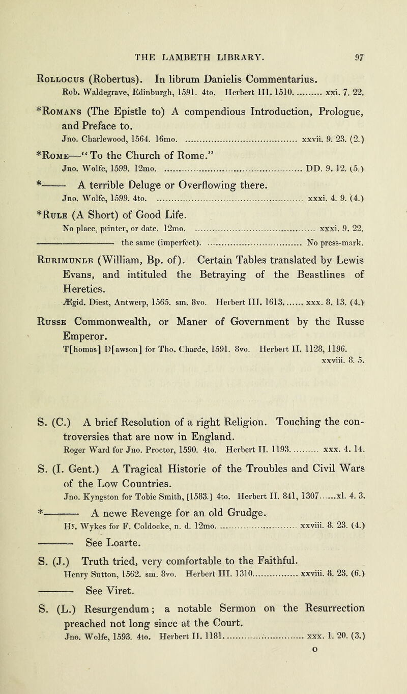Rollocus (Robertus). In librum Danielis Commentarius. Rob. Waldegrave, Edinburgh, 1591. 4to. Herbert III. 1510 xxi. 7. 22. ^Romans (The Epistle to) A compendious Introduction, Prologue, and Preface to. Jno. Cbarlewood, 1564. 16mo xxvii. 9. 23. (2.) *Rome—“ To the Church of Rome.” Jno. Wolfe, 1599. 12mo DD. 9. 12. (,5.) * A terrible Deluge or Overflowing there. Jno. Wolfe, 1599. 4to xxxi. 4. 9. (4.) *Rule (A Short) of Good Life. No place, printer, or date. 12nio xxxi. 9. 22. ^ the same (imperfect) No press-mark. Rurimunde (William, Bp. of). Certain Tables translated by Lewis Evans, and intituled the Betraying of the Beastlines of Heretics. JEgid. Diest, Antwerp, 1565. sm. 8vo. Herbert III. 1613 xxx. 8. 13. (4.) Russb Commonwealth, or Maner of Government by the Russe Emperor. T[homas] D[awson] for Tho. Charde, 1591. 8vo. Herbert II. 1128, 1196. xxviii. 8. 5. S. (C.) A brief Resolution of a right Religion. Touching the con- troversies that are now in England. Roger Ward for Jno. Proctor, 1590. 4to. Herbert II. 1193 xxx. 4. 14. S. (I. Gent.) A Tragical Historic of the Troubles and Civil Wars of the Low Countries. Jno. Kyngston for Tobie Smith, [1583.] 4to. Herbert II. 841, 1307 xl. 4. 3. * A newe Revenge for an old Grudge^ Hy. Wykes for F. Coldocke, n. d. 12mo xxviii. 8. 23. (4.) See Loarte. S. (J.) Truth tried, very comfortable to the Faithful. Henry Sutton, 1562. sm. 8vo. Herbert III. 1310 xxviii. 8. 23. (6.) See Viret. S. (L.) Resurgendum; a notable Sermon on the Resurrection preached not long since at the Court. Jno. Wolfe, 159.3. 4to. Herbert 11. 1181 xxx. 1. 20. (3.)