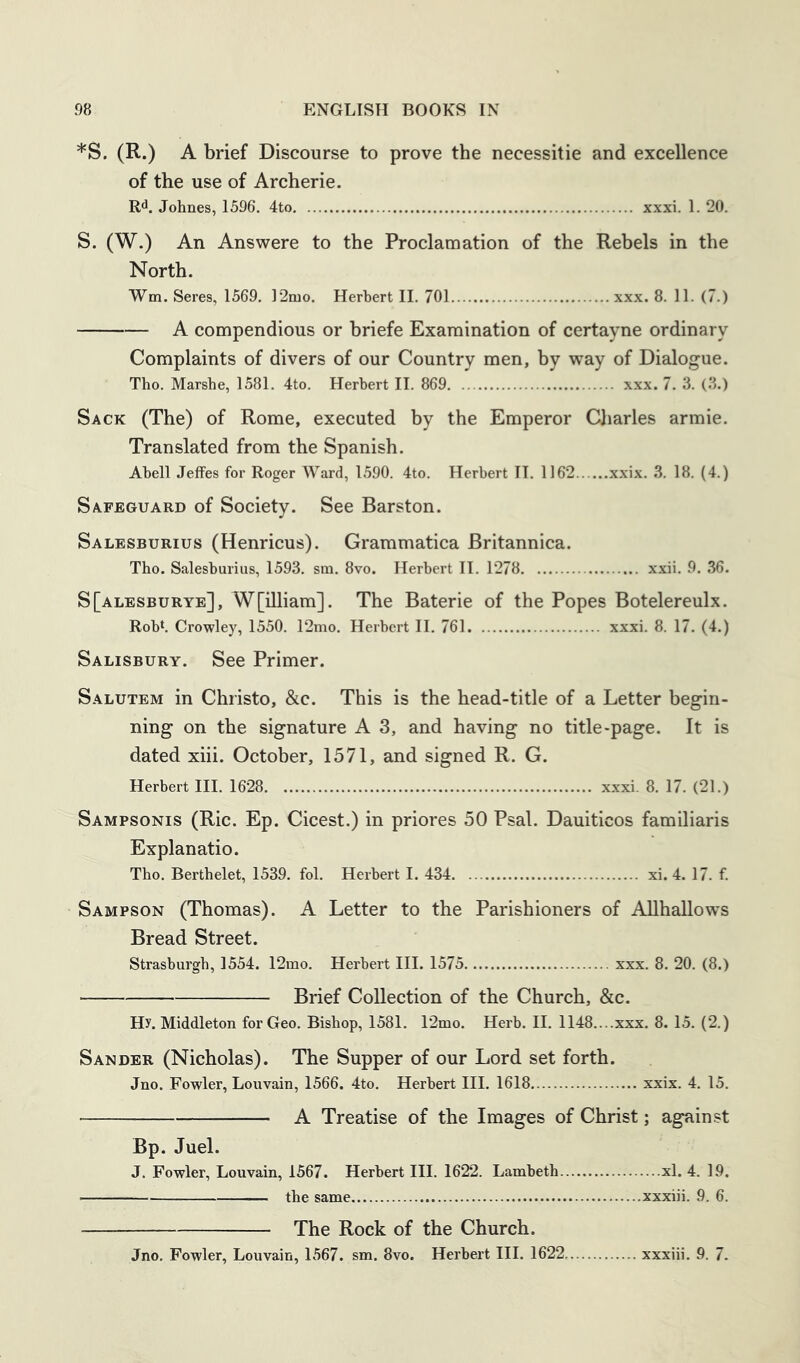 *S. (R.) A brief Discourse to prove the necessitie and excellence of the use of Archerie. R^. Johnes, 1596. 4to xxxi. 1. 20. S. (W.) An Answere to the Proclamation of the Rebels in the North. Wm. Seres, 1569. ]2mo. Herbert II. 701 xxx. 8. 11. (7.) A compendious or briefe Examination of certayne ordinary Complaints of divers of our Country men, by way of Dialogue. The. Marshe, 1581. 4to. Herbert II. 869 xxx. 7. 3. (3.) Sack (The) of Rome, executed by the Emperor Charles armie. Translated from the Spanish. Abell Jeffes for Roger Ward, 1590. 4to. Herbert II. 1162 xxix. 3. 18. (4.) Safeguard of Society. See Barston. Salesburius (Henricus). Grammatica Britannica. Tho. Salesburius, 1593. sm. 8vo. Herbert II. 1278 xxii. 9. 36. S[alesburye], W[illiam]. The Baterie of the Popes Botelereulx. Robt. Crowley, 1550. 12mo. Herbert II. 761 xxxi. 8. 17. (4.) Salisbury. See Primer. Salutem in Christo, &c. This is the head-title of a Letter begin- ning on the signature A 3, and having no title-page. It is dated xiii. October, 1571, and signed R. G. Herbert III. 1628 x.xxi. 8. 17. (21.) Sampsonis (Ric. Ep. Cicest.) in priores 50 Psal. Dauiticos familiaris Explanatio. Tho. Berthelet, 1539. fol. Herbert I. 434 xi. 4. 17. f. Sampson (Thomas). A Letter to the Parishioners of Allhallows Bread Street. Strasburgh, 1554. 12mo. Herbert III. 1575 xxx. 8. 20. (8.) Brief Collection of the Church, &c. Hy. Middleton for Geo. Bishop, 1581. r2mo. Herb. H. 1148....xxx. 8. 15. (2.) Sander (Nicholas). The Supper of our Lord set forth. Jno. Fowler, Louvain, 1566. 4to. Herbert HI. 1618 xxix. 4. 15. A Treatise of the Images of Christ; against Bp. Juel. J. Fowler, Louvain, 1567. Herbert III. 1622. Lambeth xl. 4. 19. the same xxxiii. 9. 6. The Rock of the Church. Jno. Fowler, Louvain, 1567. sm. 8vo. Herbert III. 1622, xxxiii. 9. 7.