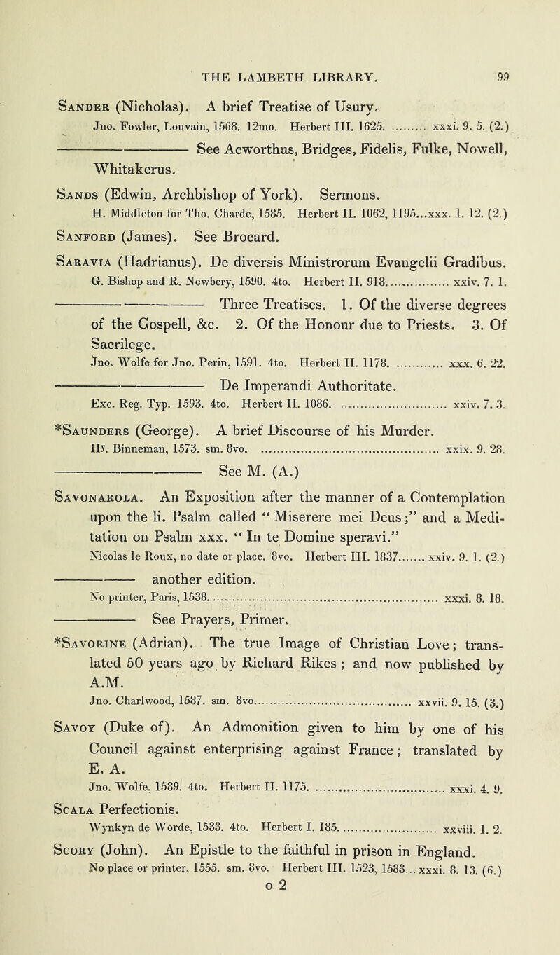 Sander (Nicholas). A brief Treatise of Usury. Jno. Fowler, Louvain, 1568. 12mo. Herbert III. 1625 xxxi. 9. 5. (2.) See Acworthus, Bridges, Fidelis, Fulke, Nowell, Whitakerus, Sands (Edwin, Archbishop of York). Sermons. H. Middleton for Tho. Charde, 1585. Herbert II. 1062, 1195...xxx. 1. 12. (2.) Sanford (James). See Brocard. Saravia (Hadrianus). De diversis Ministrorum Evangelii Gradibus. G. Bisbop and R. Newbery, 1590. 4to. Herbert II. 918 xxiv. 7. 1. Three Treatises. I. Of the diverse degrees of the Gospell, &c. 2. Of the Honour due to Priests. 3. Of Sacrilege. jno. Wolfe for Jno. Perin, 1591. 4to. Herbert IT. 1178 xxx. 6. 22. He Imperandi Authoritate. Exc. Reg. Typ. 1593. 4to. Herbert H. 1086 x.xiv. 7. 3. *Saundbrs (George). A brief Discourse of his Murder. Hy. Binneman, 1573. sm. 8vo xxix. 9. 28. See M. (A.) Savonarola. An Exposition after the manner of a Contemplation upon the li. Psalm called “ Miserere mei Deusand a Medi- tation on Psalm xxx. “ In te Domine speravi.” Nicolas le Roux, no date or place. 8vo. Herbert III. 1837 xxiv. 9. 1. (2.) another edition. No printer, Paris, 1538. xxxi. 8. 18. See Prayers, Primer. *Savorine (Adrian). The true Image of Christian Love; trans- lated 50 years ago by Richard Rikes ; and now published by A.M. Jno. Charlwood, 1587. sm. 8vo xxvii. 9. 15. (3.) Savoy (Duke of). An Admonition given to him by one of his Council against enterprising against France ; translated by E. A. Jno. Wolfe, 1589. 4to. Herbert II. 1175. xxxi. 4. 9, ScALA Perfectionis. Wynkyn de Worde, 1533. 4to. Herbert I. 185 xxviii. 1. 2. ScoRY (John). An Epistle to the faithful in prison in England. No place or printer, 1555. sm. 8vo. Herbert III. 1523, 1583... xxxi. 8. 13. (6.) o 2