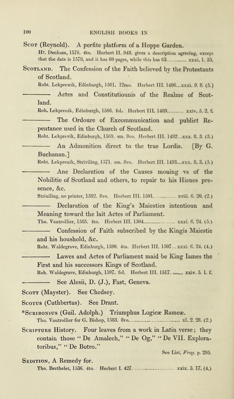 Scot (Reynold). A perfite platform of a Hoppe Garden. Hy. Denham, 1576. 4to. Herbert 11. 948. gives a description agreeing, except that the date is 1578, and it has 60 pages, while this has 63 xxxi. 1. 35. Scotland. The Confession of the Faith believed by the Protestants of Scotland. Robt. Lekprewik, Edinburgh, 1561. 12rao. Herbert III. 1486...xxxi. 9. 8. (5.) ■ Actes and Constitutiounis of the Realme of Scot- land. Rob. Lekpreuik, Edinburgh, 1566. fol. Herbert III. 1489 xxiv. 5. 2. f. The Ordoure of Excommunication and publict Re- pentance used in the Church of Scotland. Robt. Lekprevik, Edinburgh, 1569. sm. 8vo. Herbert III. 1492...xxx. 8. 3. (3.) An Admonition direct to the true Lordis. [By G. Buchanan.] Robt. Lekpreuik, Striviling, 1571. sm. 8vo. Herbert HI. 1493...xxx. 8. 3. (5.) Ane Declaration of the Causes mouing vs of the Nobilitie of Scotland and others, to repair to his Hienes pre- sence, &c. Striuiling, no printer, 1582. 8vo. Herbert III. 1501 xviii. 6. 20. (2.) Declaration of the King’s Maiesties intentioun and Meaning toward the lait Actes of Parliament. Tho. Vautrollier, 1585. 4to. Herbert III. 1504 xxxi. 6. 24. (5.) Confession of Faith subscribed by the Kingis Maiestie and his houshold, &c. Robt. Waldegrave, Edinburgh, 1590. 4to. Herbert III. 1507...xxxi. 6. 24. (4.) Lawes and Actes of Parliament maid be King lames the First and his successors Kings of Scotland. Rob. Waldegrave, Edinburgh, 1597. fol. Herbert III. 1517 xxiv. 5. 1. f. See Alesii, D. (J.), Fast, Geneva. Scott (Mayster). See Chedsey. ScoTus (Cuthbertus). See Drant. *ScRiBONius (Guil. Adolph.) Triumphus Logicae Rameae. Tho. Vautrollier for G. Bishop, 1583. 8vo xl. 2. 28. (2.) Scripture History. Four leaves from a work in Latin verse; they contain those “ De Amalech,” “De Og,” “De VH. Explora- toribus,” “ De Botro.” See List, Frag. p. 295. Sedition, A Remedy for.