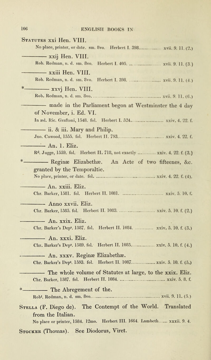 Statutes xxi Hen. VIII. No place, printer, or date. sin. 8vo. Herbert I. 398 xvii. 9. 11. (2.) xxij Hen. VHI. Rob. Redman, n. d. sm. 8vo. Herbert I. 40.5 xvii. 9. 11. (3.) xxiii Hen. VHI. Rob. Redman, n. d. sm. 8vo. Herbert I. 398 xvii. 9. 11. (4.) * xxvj Hen. VHI. Rob. Redman, n. d. sm. 8vo xvii. 9. 11. (6.) made in the Parliament begon at Westminster the 4 day of November, i. Ed. VI. In sed. Ric. Graftoni, 1548. fol. Herbert I. 524 xxiv. 4. 22. f. ii. & hi. Mary and Philip. Jno. Cawood, 1555. fol. Herbert II. 793 xxiv. 4. 22. f. ^ An. 1. Eliz, Rd. Jugge, 1559. fol. Herbert II. 718, not exactly xxiv. 4. 22. f. (3.) * Reginse Elizabethse. An Acte of two fifteenes, &c. granted by the Temporaltie. No place, printer, or date, fol xxiv. 4. 22. f. (4). An. xxiii. Eliz. Chr. Barker, 1581. fol. Herbert H. 1081 xxiv. 5. 10. f. Anno xxvii. Eliz. Chr. Barker, 1585. fol. Herbert II. 1083 xxiv. 5. 10. f. (2.) An. xxix. Eliz. Chr. Barkei-’s Dep®. 1587. fol. Herbert II. 1084 xxiv. 5. 10. f. (3.) An. xxxi. Eliz. Chr. Barker’s Dep®. 1589. fol. Herbert II. 1085 xxiv. 5. 10. f. (4.) An. XXXV. Reginse Elizabethse. Chr. Barker’s Dep®. 1593. fol. Herbert II. 1087 xxiv. 5. 10. f. (5.) The whole volume of Statutes at large, to the xxix. Eliz. Chr. Barker, 1587. fol. Herbert II. 1084 xxiv. 5. 8. f. ^ The Abregement of the. Robh Redman, n. d. sm. 8vo xvii. .9. 11. (5.) Stella (F. Diego de). The Contempt of the World. Translated from the Italian. No place or printer, 1584. 12mo. Herbert HI. 1664. Lambeth xxxii. 9. 4. Stocker (Thomas). See Diodorus, Viret.