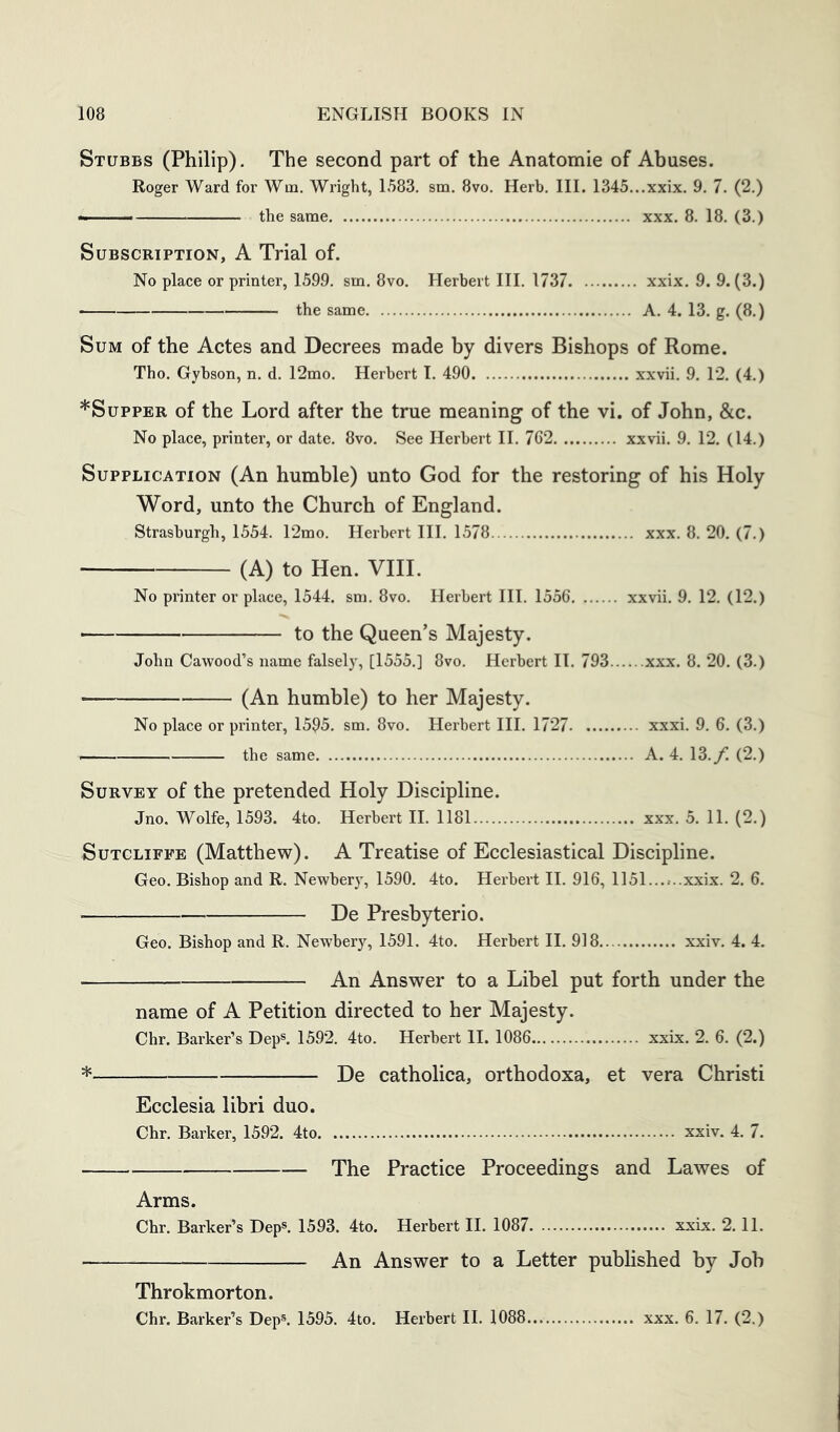 Stubbs (Philip). The second part of the Anatomie of Abuses. Roger Ward for Wm. Wright, 1583. sm. 8vo. Herb. III. 1345...xxix. 9. 7. (2.) —— the same xxx. 8. 18. (3.) Subscription, A Trial of. No place or printer, 1599. sm. 8vo. Herbert III. 1737 xxix. 9. 9. (3.) the same A. 4. 13. g. (8.) Sum of the Actes and Decrees made by divers Bishops of Rome. Tho. Gybson, n. d. 12mo. Herbert I. 490 xxvii. 9. 12. (4.) *SuppER of the Lord after the true meaning of the vi. of John, &c. No place, printer, or date. 8vo. See Herbert II. 762 xxvii. 9. 12. (14.) Supplication (An humble) unto God for the restoring of his Holy Word, unto the Church of England. Strasburgb, 1554. 12mo. Herbert III. 1578 xxx. 8. 20. (7.) (A) to Hen. VIII. No printer or place, 1544. sm. 8vo. Herbert III. 1556 xxvii. 9. 12. (12.) ■ to the Queen’s Majesty. John Cawood’s name falsely, [1555.] 8vo. Herbert II. 793 xxx. 8. 20. (3.) (An humble) to her Majesty. No place or printer, 1595. sm. 8vo. Herbert III. 1727 xxxi. 9. 6. (3.) the same A. 4. 13./. (2.) Survey of the pretended Holy Discipline. Jno. Wolfe, 1593. 4to. Herbert II. 1181 xxx. 5. 11. (2.) Sutcliffe (Matthew). A Treatise of Ecclesiastical Discipline. Geo. Bishop and R. Newbery, 1590. 4to. Herbert II. 916, 1151......xxix. 2. 6. De Presbyterio. Geo. Bishop and R. Newbery, 1591. 4to. Herbert II. 918 xxiv. 4. 4. An Answer to a Libel put forth under the name of A Petition directed to her Majesty. Chr. Barker’s Dep®. 1592. 4to. Herbert II. 1086 xxix. 2. 6. (2.) De catholica, orthodoxa, et vera Christi Ecclesia libri duo. Chr. Barker, 1592. 4to xxiv. 4. 7. The Practice Proceedings and Lawes of Arms. Chr. Barker’s Dep®. 1593. 4to. Herbert II. 1087 xxix. 2.11. An Answer to a Letter pubhshed by Job Throkmorton. Chr. Barker’s Dep®. 1595. 4to. Herbert II. 1088 xxx. 6. 17. (2.)