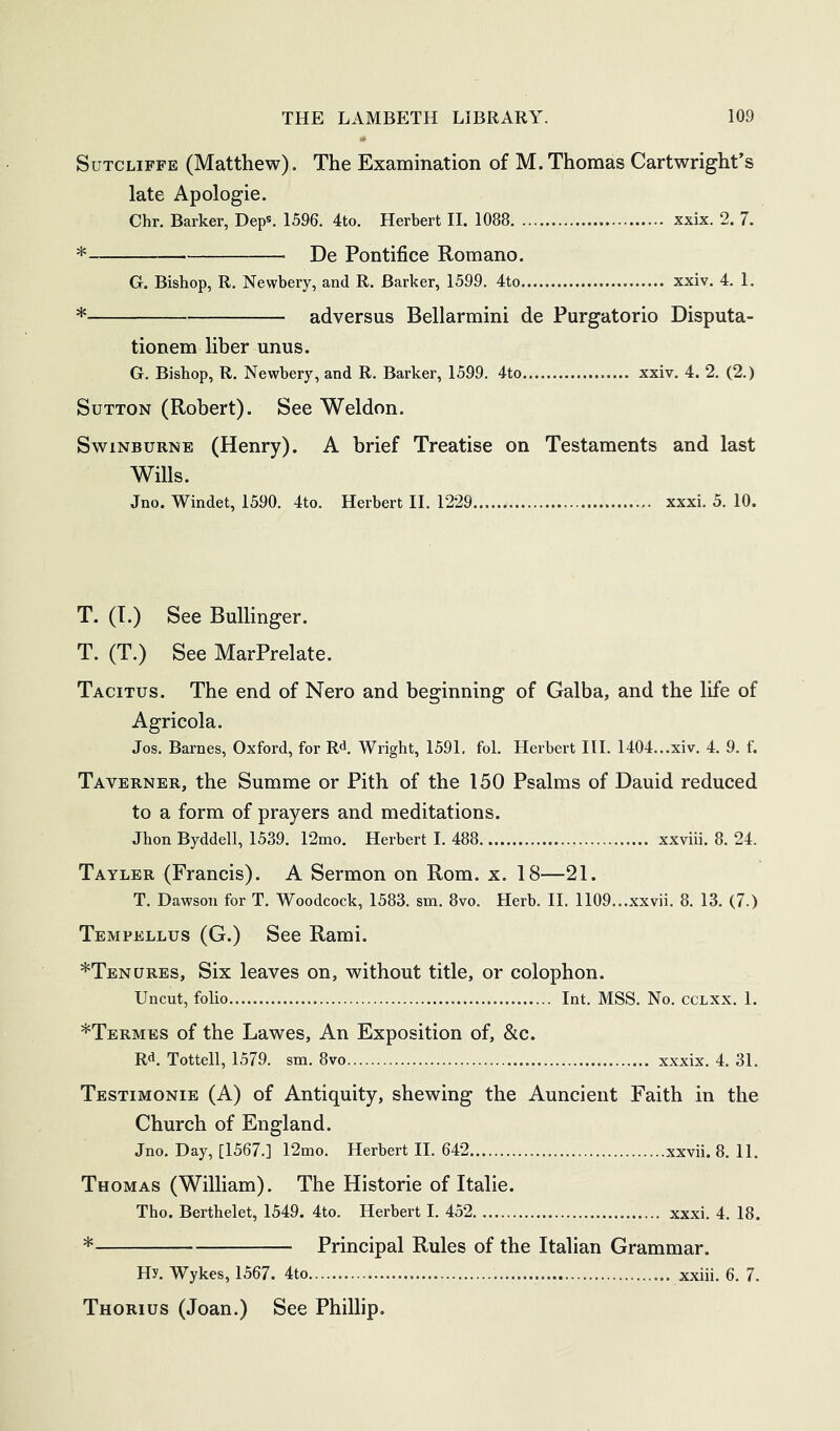 Sutcliffe (Matthew). The Examination of M. Thomas Cartwright’s late Apologie. Chr. Barker, Dep*. 1596. 4to. Herbert 11. 1088 xxix. 2. 7. * De Pontifice Romano. G. Bishop, R. Newbery, and R. Barker, 1599. 4to xxiv. 4. 1. * adversus Bellarmini de Purgatorio Disputa- tionem liber unus. G. Bishop, R. Newbery, and R. Barker, 1599. 4to xxiv. 4. 2. (2.) Sutton (Robert). See Weldon. Swinburne (Henry). A brief Treatise on Testaments and last Wills. Jno. Windet, 1590. 4to. Herbert 11. 1229 xxxi. 5. 10. T. (T.) See Ballinger. T. (T.) See MarPrelate. Tacitus. The end of Nero and beginning of Galba, and the life of Agricola. Jos. Barnes, Oxford, for R^, Wright, 1591. fol. Herbert III. 1404...xiv. 4. 9. f. Taverner, the Summe or Pith of the 150 Psalms of Dauid reduced to a form of prayers and meditations. Jhon Byddell, 1539. 12mo. Herbert I. 488 xxviii. 8. 24. Tayler (Francis). A Sermon on Rom. x. 18—21. T. Dawson for T. Woodcock, 1583. sm. 8vo. Herb. II. 1109...xxvii. 8. 13. (7.) Tempellus (G.) See Rami. ^Tenures, Six leaves on, without title, or colophon. Uncut, folio Int. MSS. No. CCLXX. 1. *Termes of the Lawes, An Exposition of, &c. R'^. Tottell, 1579. sm. 8vo xxxix. 4. 31. Testimonie (A) of Antiquity, shewing the Auncient Faith in the Church of England. Jno. Day, [1567.] 12mo. Herbert II. 642 xxvii. 8. 11. Thomas (William). The Historic of Italic. Tho. Berthelet, 1549. 4to. Herbert I. 452 xxxi. 4. 18. * Principal Rules of the Italian Grammar. Hy. Wykes, 1567. 4to xxiii. 6. 7. Thorius (Joan.) See Phillip,