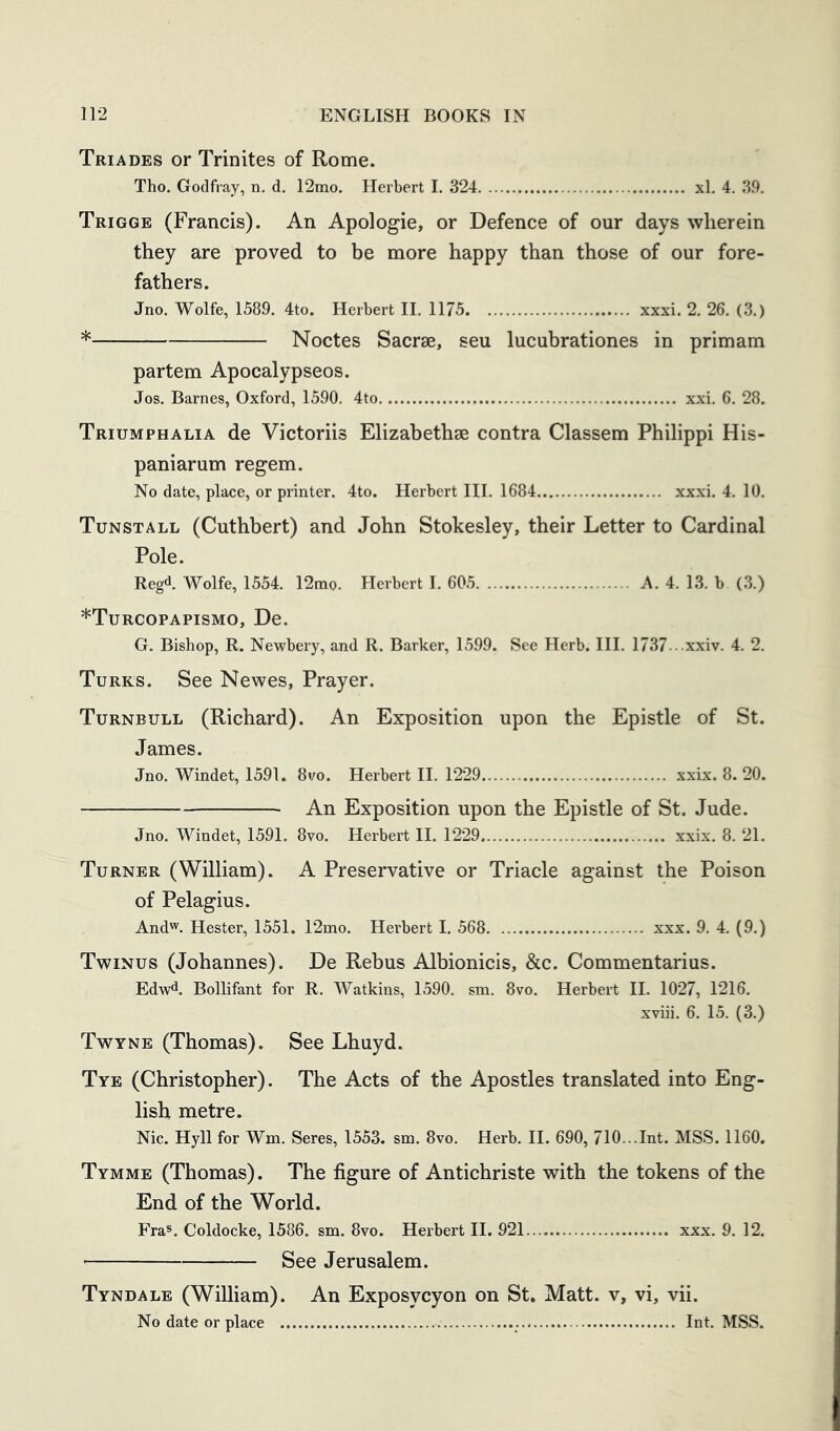 Triades or Trinites of Rome. Tho. Godfray, n. d. 12ino. Herbert I. 324 xl. 4. 39. Trigge (Francis). An Apologie, or Defence of our days wherein they are proved to be more happy than those of our fore- fathers. Jno. Wolfe, 1589. 4to. Herbert II. 1175 xxxi. 2. 26. (3.) * Noctes Sacrse, seu lucubrationes in primam partem Apocalypseos. Jos. Barnes, Oxford, 1590. 4to xxi. 6. 28. Triumphalia de Victoriis Elizabethae contra Classem Philippi His- paniarum regem. No date, place, or printer. 4to. Herbert III. 1684 xxxi. 4. 10. Tunstall (Cuthbert) and John Stokesley, their Letter to Cardinal Pole. Reg*!. Wolfe, 1554. 12mo. Herbert I. 605 A. 4. 13. b (3.) *Turcopapismo, De. G. Bishop, R. Newbery, and R. Barker, 1599. See Herb. III. 1737. . .xxiv. 4. 2. Turks. See Newes, Prayer. Turnbull (Richard). An Exposition upon the Epistle of St. James. Jno. Windet, 1591. 8vo. Herbert II. 1229 xxix. 8. 20. An Exposition upon the Epistle of St. Jude. Jno. Windet, 1591. 8vo. Herbert II. 1229 xxix. 8. 21. Turner (William). A Preservative or Triacle against the Poison of Pelagius. Andw. Hester, 1551. 12mo. Herbert I. 568 xxx. 9. 4. (9.) Twinus (Johannes). De Rebus Albionicis, &c. Commentarius. EdW^. Bollifant for R. Watkins, 1590. sm. 8vo. Herbert II. 1027, 1216. xviii. 6. 15. (3.) Twyne (Thomas). See Lhuyd. Tye (Christopher). The Acts of the Apostles translated into Eng- lish metre. Nic. Hyll for Wm. Seres, 1553. sm. 8vo. Herb. H. 690, 710...Int. MSS. 1160. Tymme (Thomas). The figure of Antichriste with the tokens of the End of the World. Fra®. Coldocke, 1586. sm. 8vo. Herbert II. 921 xxx. 9. 12. See Jerusalem. Tyndale (William). An Exposycyon on St. Matt, v, vi, vii. No date or place Int. MSS.