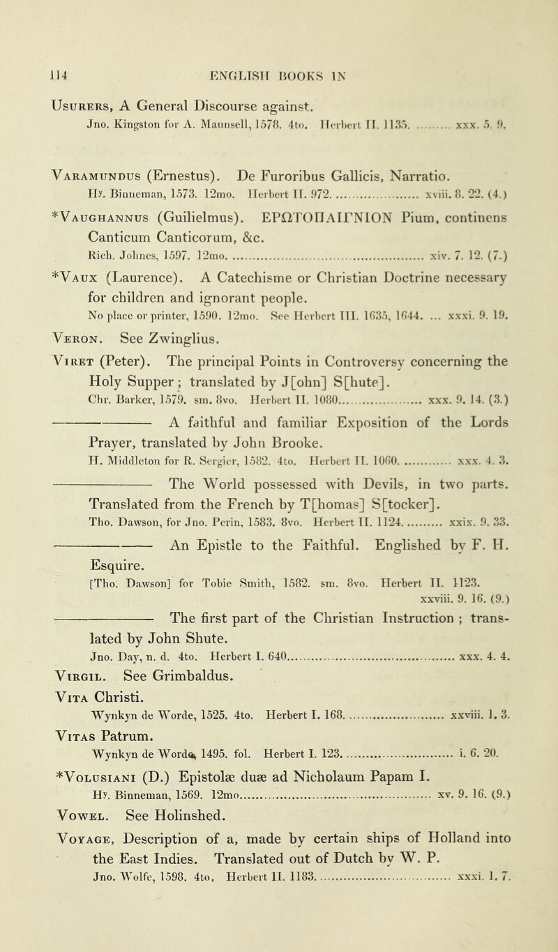 Usurers, A General Discourse against. Jno. Kingston for A. Mannsell, 1578. 4to. Herbert II. 11.85 xxx. 5. 9, Varamundus (Ernestus). De Furoribus Gallicis, Narratio. Hy. Binneman, 1573. 12mo. Herbert II. 972 xviii. 8. 22. (4.) *VaughANNUS (Guilielmus). EPOTOnAlFNlON Pium, continens Canticum Canticorum, &c. Rich. Johnes, 1597. ]2mo xiv. 7. 12. (7.) *Vaux (Laurence). A Catechisme or Christian Doctrine necessary for children and ignorant people. Noplace or printer, 1590. 12mo. See Herbert HI. 1635, 1644. ... xxxi. 9. 19. Veron. See Zwinglius. Vi RET (Peter). The principal Points in Controversy concerning the Holy Supper; translated by J[ohn] S[hute]. Chr. Barker, 1579. sm. 8vo. Herbert II. 1080 xxx. 9. 14. (3.) A faithful and familiar Exposition of the Lords Prayer, translated by John Brooke. H. Middleton for R. Sergier, 1582. 4to. Herbert II. 1060 xxx. 4. 3. The World possessed with Devils, in two parts. Translated from the French by T[homas] S[tocker]. Tho. Dawson, for Jno. Perin, 1583. 8vo. Herbert II. 1124 xxix. 9. 33. An Epistle to the Faithful. Englished by F. H. Esquire. [Tho. Dawson] for Tobie Smith, 1582. sm. 8vo. Herbert II. 1123. xxviii. 9. 16. (9.) The first part of the Christian Instruction ; trans- lated by John Shute. Jno. Day, n. d. 4to. Herbert I. 640 xxx. 4. 4. Virgil. See Grimbaldus. Vita Christi. Wynkyn de Worde, 1525. 4to. Herbert I. 168 xxviii. 1. 3. Vitas Patrum. Wynkyn de Worda, 1495. fol. Herbert I. 123 i. 6. 20. *VoLusiANi (D.) Epistolse duse ad Nicholaum Papam 1. Hy. Binneman, 1569. 12mo xv. 9. 16. (9.) Vowel. See Holinshed. Voyage, Description of a, made by certain ships of Holland into the East Indies. Translated out of Dutch by W. P. Jno. Wolfe, 1598. 4to. Herbert II. 1183. xxxi. 1. 7.