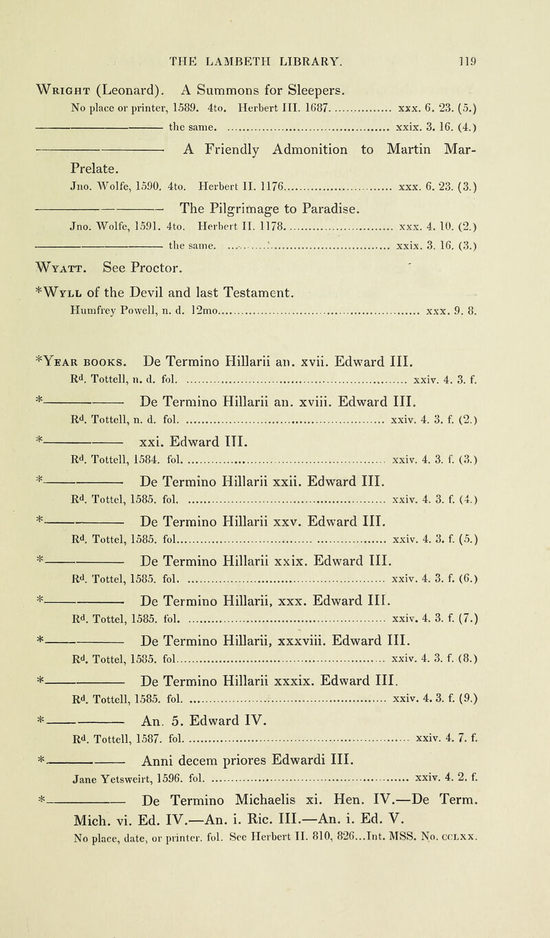 Wright (Leonard). A Summons for Sleepers. No place or printer, 1589. 4to. Herbert HI. 1687 xxx. 6. 23. (5.) the same xxix. 3. 16. (4.) A Friendly Admonition to Martin Mar- Prelate. Jno. Wolfe, 1590. 4to. Herbert II. 1176 xxx. 6. 23. (3.) The Pilgrimage to Paradise. Jno. Wolfe, 1591. 4to. Herbert II. 1178 xxx. 4. 10. (2.) the same. / xxix. 3. 16. (3.) Wyatt. See Proctor. *Wyll of the Devil and last Testament. Humfrey Powell, n. d. 12mo xxx. 9. 8. *Year books. De Termino Hillarii an. xvii. Edward III. R<J. Tottell, n. d. fol xxiv. 4. 3. f. * De Termino Hillarii an. xviii. Edward III. Rt*. Tottell, n. d. fol xxiv. 4. 3. f. (2.) * xxi. Edward III. R<i. Tottell, 1584. fol xxiv. 4. 3. f. (3.) * De Termino Hillarii xxii. Edward III. Rd. Tottel, 1585. fol .xxiv, 4. 3. f. (4.) * De Termino Hillarii xxv. Edward III, Rd. Tottel, 1585. fol.... xxiv. 4. 3. f. (5.) * De Termino Hillarii xxix. Edward III. Rd. Tottel, 1585. fol xxiv. 4. 3. f. (6.) * De Termino Hillarii, xxx. Edward III. Rd. Tottel, 1585. fol xxiv. 4. 3. f. (7.) * De Termino Hillarii, xxxviii. Edward III. Rd. Tottel, 1585. fol xxiv. 4. 3. f. (8.) * De Termino Hillarii xxxix. Edward III. Rd. Tottell, 1585. fol xxiv. 4. 3. f. (9.) * An. 5. Edward IV. Rd. Tottell, 1587. fol xxiv. 4. 7. f. Anni decern priores Edwardi III. Jane Yetsweirt, 1596. fol xxiv. 4. 2. f. * De Termino Michaelis xi. Hen. IV.—De Term. Mich. vi. Ed. IV.—An. i. Ric. III.—An. i. Ed. V.