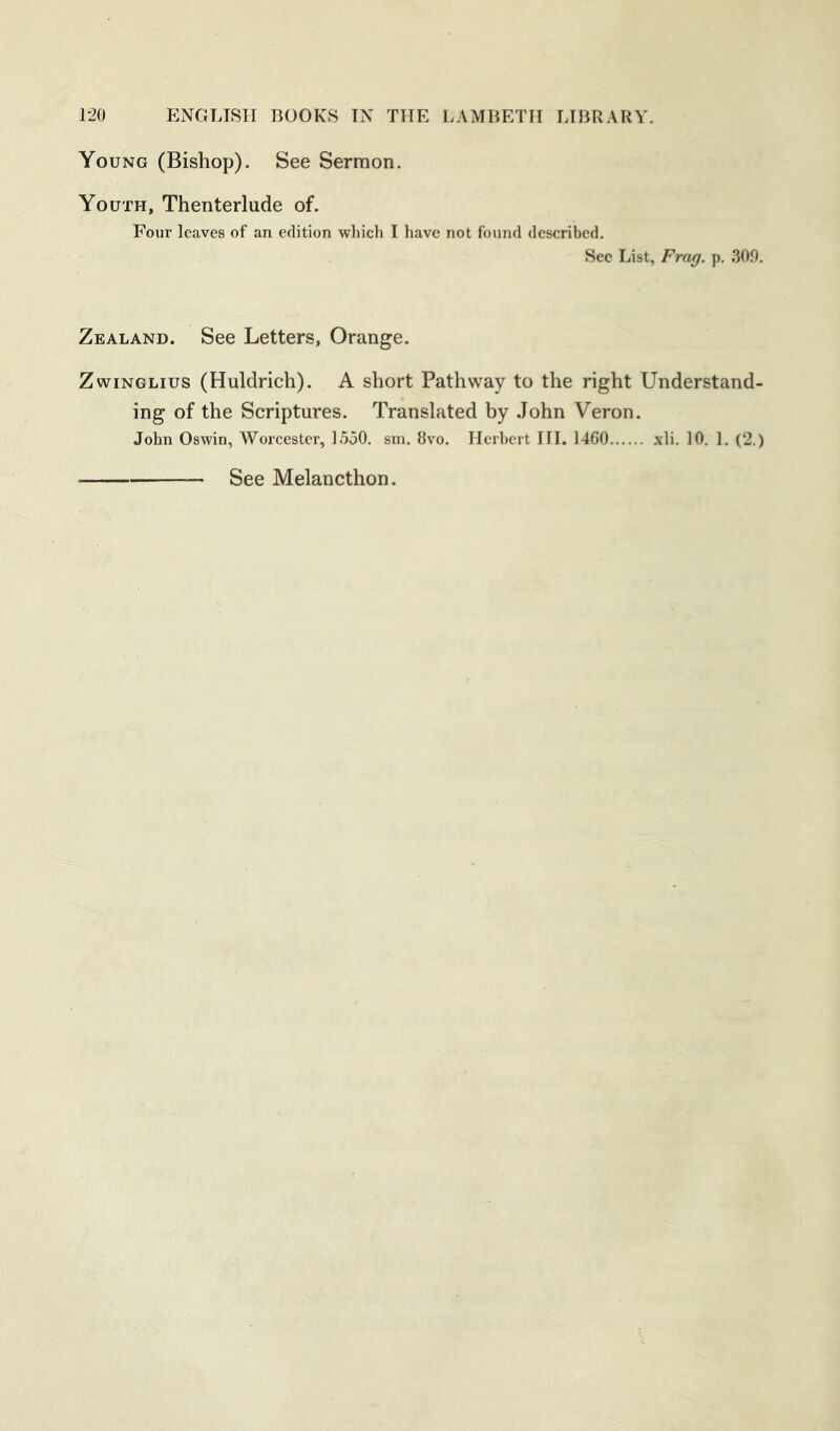 Young (Bishop). See Sermon. Youth, Thenterlude of. Four leaves of an edition which I have not found described. Sec List, Frag. p. .309. Zealand. See Letters, Orange. ZwiNGLius (Huldrich). A short Pathway to the right Understand- ing of the Scriptures. Translated by John Veron. John Oswin, Worcester, 1550. sm. 8vo. Hcrhert III. 1460 xli. 10. 1. (2.) See Melancthon.