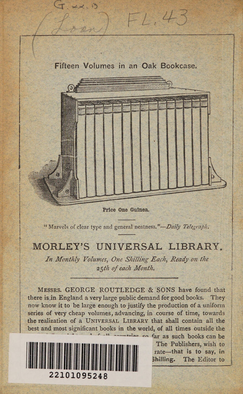 < Tt&amp;jfi' v O nrl . 4M Fifteen Volumes in an Oak Bookcase. “Marvels of clear type and general neatness.”—Daily Telegraph. MORLEY’S UNIVERSAL LIBRARY. In Monthly Volumes, One Shilling Each, Ready o?i the 2$th of each Month. MESSRS. GEORGE ROUTLEDGE &amp; SONS have found that there is in England a very large public demand for good books. They now know it to be large enough to justify the production of a uniform series of very cheap volumes, advancing, in course of time, towards the realization of a Universal Library that shall contain all the best and most significant books in the world, of all times outside the -cn far as such books can be The Publishers, wish to rate—that is to say, in Shilling. The Editor to 22101095248 Price One Guinea.