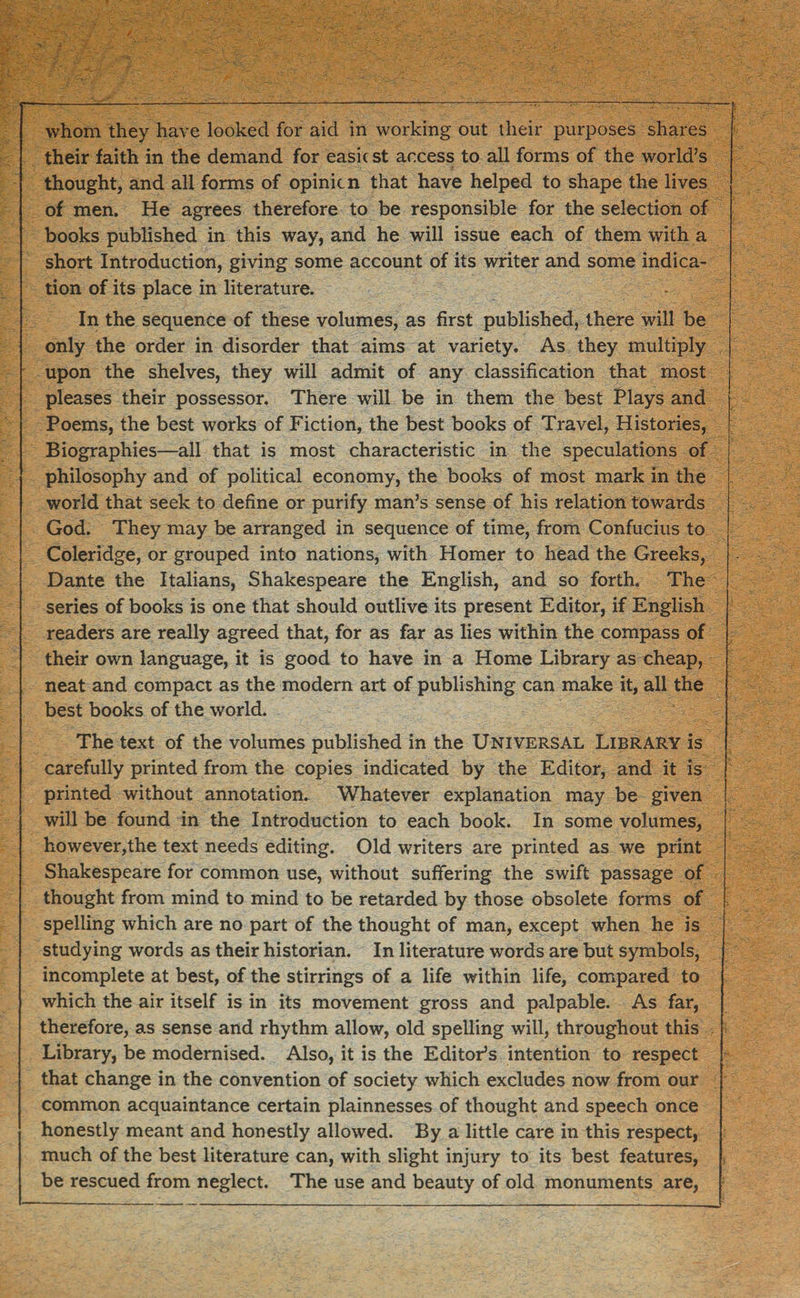 whom they have looked for aid in working out their purposes shares their faith in the demand for easic st access to all forms of the world’s thought, and all forms of opinion that have helped to shape the lives of men. He agrees therefore to be responsible for the selection of books published in this way, and he will issue each of them with a short Introduction, giving some account of its writer and some indica¬ tion of its place in literature. In the sequence of these volumes, as first published, there will be only the order in disorder that aims at variety. As they multiply upon the shelves, they will admit of any classification that most pleases their possessor. There will be in them the best Plays and Poems, the best works of Fiction, the best books of Travel, Histories, Biographies—all that is most characteristic in the speculations of philosophy and of political economy, the books of most mark in the world that seek to define or purify man’s sense of his relation towards God. They may be arranged in sequence of time, from Confucius to Coleridge, or grouped into nations, with Homer to head the Greeks, Dante the Italians, Shakespeare the English, and so forth. The series of books is one that should outlive its present Editor, if English readers are really agreed that, for as far as lies within the compass of their own language, it is good to have in a Home Library as cheap, neat and compact as the modern art of publishing can make it, all the best books of the world. The text of the volumes published in the Universal Library is carefully printed from the copies indicated by the Editor, and it is printed without annotation. Whatever explanation may be given will be found in the Introduction to each book. In some volumes, however,the text needs editing. Old writers are printed as we print Shakespeare for common use, without suffering the swift passage of thought from mind to mind to be retarded by those obsolete forms of spelling which are no part of the thought of man, except when he is studying words as their historian. In literature words are but symbols, incomplete at best, of the stirrings of a life within life, compared to which the air itself is in its movement gross and palpable. As far, therefore, as sense and rhythm allow, old spelling will, throughout this Library, be modernised. Also, it is the Editor’s intention to respect that change in the convention of society which excludes now from our common acquaintance certain plainnesses of thought and speech once honestly meant and honestly allowed. By a little care in this respect, much of the best literature can, with slight injury to its best features, be rescued from neglect. The use and beauty of old monuments are,