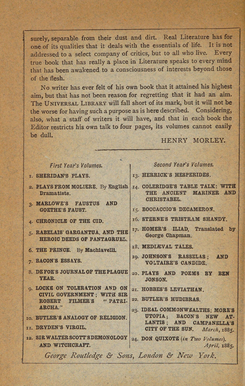 surely, separable from their dust and dirt. Real Literature has for one of its qualities that it deals with the essentials of life. It is not addressed to a select company of critics, but to all who live. Every true book that has really a place in Literature speaks to every mind that has been awakened to a consciousness of interests beyond those of the flesh. No writer has ever felt of his own book that it attained his highest aim, but that has not been reason for regretting that it had an aim. The Universal Library will fall short of its mark, but it will not be the worse for having such a purpose as is here described. Considering, also, what a staff of writers it will have, and that in each book the Editor restricts his own talk to four pages, its volumes cannot easily be dull. HENRY MORLEY. 1. 2. 4- 5- 6. 7- 8. 10. 11. 12. First Year's Volumes. SHERIDAN’S PLAYS. PLAYS FROM MOLIERE. By English Dramatists. MARLOWE’S FAUSTUS AND GOETHE’S FAUST. CHRONICLE OF THE CID. RABELAIS’ GARGANTUA, AND THE HEROIC DEEDS OF PANTAGRUEL. THE PRINCE. By Machiavelli. BACONS ESSAYS. DE FOE’S JOURNAL OF THE PLAGUE YEAR. LOCKE ON TOLERATION AND ON CIVIL GOVERNMENT ; WITH SIR ROBERT FILMER'S “ PATRI¬ ARCH A.’’ BUTLER’S ANALOGY OF RELIGION. DRYDEN’S VIRGIL. SI R WALTER SC OTT ’ S DEMONOLO GY AND WITCHCRAFT. Second Year's Volumes. 13. HERRICK’S HESPERIDES. 14. COLERIDGE’S TABLE TALK: WITH THE ANCIENT MARINER AND CHRISTABEL. 15. BOCCACCIO’S DECAMERON. 16. STERNE’S TRISTRAM SHANDY. 17. HOMER’S ILIAD, Translated by George Chapman. 18. MEDIEVAL TALES. 19. JOHNSON'S RASSELAS ; AND VOLTAIRE’S CANDIDE. 20. PLAYS AND POEMS BY BEN JON SON. 21. HOBBES’S LEVIATHAN. 22. BUTLER’S HUDIBRAS. 23. IDEAL COMMONWEALTHS; MORE’S UTOPIA; BACON’S NEW AT¬ LANTIS ; AND CAMPANELLA’S CITY OF THE SUN. March, 188s. 24. DON QUIXOTE (in Two Volumes). April, 1885. George Routledge &amp; Sons, London &amp; New York.