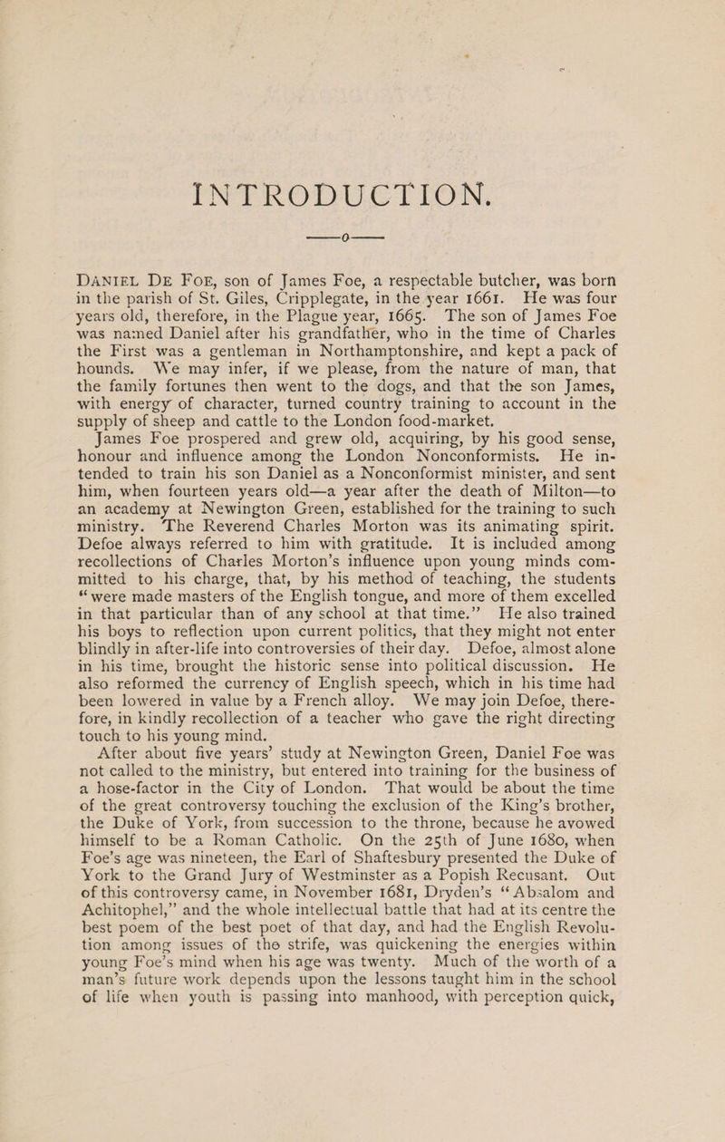 INTRODUCTION. -o- Daniel De Foe, son of James Foe, a respectable butcher, was born in the parish of St. Giles, Cripplegate, in the year 1661. He was four years old, therefore, in the Plague year, 1665. The son of James Foe was named Daniel after his grandfather, who in the time of Charles the First was a gentleman in Northamptonshire, and kept a pack of hounds. We may infer, if we please, from the nature of man, that the family fortunes then went to the dogs, and that the son James, with energy of character, turned country training to account in the supply of sheep and cattle to the London food-market. James Foe prospered and grew old, acquiring, by his good sense, honour and influence among the London Nonconformists. He in¬ tended to train his son Daniel as a Nonconformist minister, and sent him, when fourteen years old—a year after the death of Milton—to an academy at Newington Green, established for the training to such ministry. The Reverend Charles Morton was its animating spirit. Defoe always referred to him with gratitude. It is included among recollections of Charles Morton’s influence upon young minds com¬ mitted to his charge, that, by his method of teaching, the students “ were made masters of the English tongue, and more of them excelled in that particular than of any school at that time.” He also trained his boys to reflection upon current politics, that they might not enter blindly in after-life into controversies of their day. Defoe, almost alone in his time, brought the historic sense into political discussion. He also reformed the currency of English speech, which in his time had been lowered in value by a French alloy. We may join Defoe, there¬ fore, in kindly recollection of a teacher who gave the right directing touch to his young mind. After about five years’ study at Newington Green, Daniel Foe was not called to the ministry, but entered into training for the business of a hose-factor in the City of London. That would be about the time of the great controversy touching the exclusion of the King’s brother, the Duke of York, from succession to the throne, because he avowed himself to be a Roman Catholic. On the 25th of June 1680, when Foe’s age was nineteen, the Earl of Shaftesbury presented the Duke of York to the Grand Jury of Westminster as a Popish Recusant. Out of this controversy came, in November 1681, Dryden’s “Absalom and Achitophel,” and the whole intellectual battle that had at its centre the best poem of the best poet of that day, and had the English Revolu¬ tion among issues of the strife, was quickening the energies within young Foe’s mind when his age was twenty. Much of the worth of a man’s future work depends upon the lessons taught him in the school of life when youth is passing into manhood, with perception quick,
