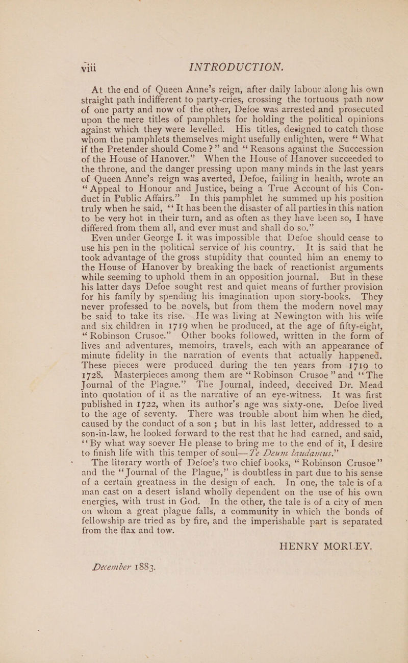 At the end of Queen Anne’s reign, after daily labour along his own straight path indifferent to party-cries, crossing the tortuous path now of one party and now of the other, Defoe was arrested and prosecuted upon the mere titles of pamphlets for holding the political opinions against which they were levelled. His titles, designed to catch those whom the pamphlets themselves might usefully enlighten, were “What if the Pretender should Come?” and “ Reasons against the Succession of the House of Hanover.” When the House of Hanover succeeded to the throne, and the danger pressing upon many minds in the last years of Queen Anne’s reign was averted, Defoe, failing in health, wrote an “Appeal to Honour and Justice, being a True Account of his Con¬ duct in Public Affairs.” In this pamphlet he summed up his position truly when he said, “ It has been the disaster of all parties in this nation to be very hot in their turn, and as often as they have been so, I have differed from them all, and ever must and shall do so.” Even under George I. it was impossible that Defoe should cease to use his pen in the political service of his country. It is said that he took advantage of the gross stupidity that counted him an enemy to the House of Hanover by breaking the back of reactionist arguments while seeming to uphold them in an opposition journal. But in these his latter days Defoe sought rest and quiet means of further provision for his family by spending his imagination upon story-books. They never professed to be novels, but from them the modern novel may be said to take its rise. He was living at Newington with his wife and six children in 1719 when he produced, at the age of fifty-eight, “ Robinson Crusoe.” Qther books followed, written in the form of lives and adventures, memoirs, travels, each with an appearance of minute fidelity in the narration of events that actually happened. These pieces were produced during the ten years from 1719 to 1728. Masterpieces among them are “ Robinson Crusoe ” and “The Journal of the Plague.” The Journal, indeed, deceived Dr. Mead into quotation of it as the narrative of an eye-witness. It was first published in 1722, when its author’s age was sixty-one. Defoe lived to the age of seventy. There was trouble about him when he died, caused by the conduct of a son ; but in his last letter, addressed to a son-in-law, he looked forward to the rest that he had earned, and said, “By what way soever He please to bring me to the end of it, I desire to finish life with this temper of soul—Te Deum laudamusT The literary worth of Defoe’s two chief books, “ Robinson Crusoe” and the “Journal of the Plague,” is doubtless in part due to his sense of a certain greatness in the design of each. In one, the tale is of a man cast on a desert island wholly dependent on the use of his own energies, with trust in God. In the other, the tale is of a city of men on whom a great plague falls, a community in which the bonds of fellowship are tried as by fire, and the imperishable part is separated from the flax and tow. HENRY MORTEY. December 1883.