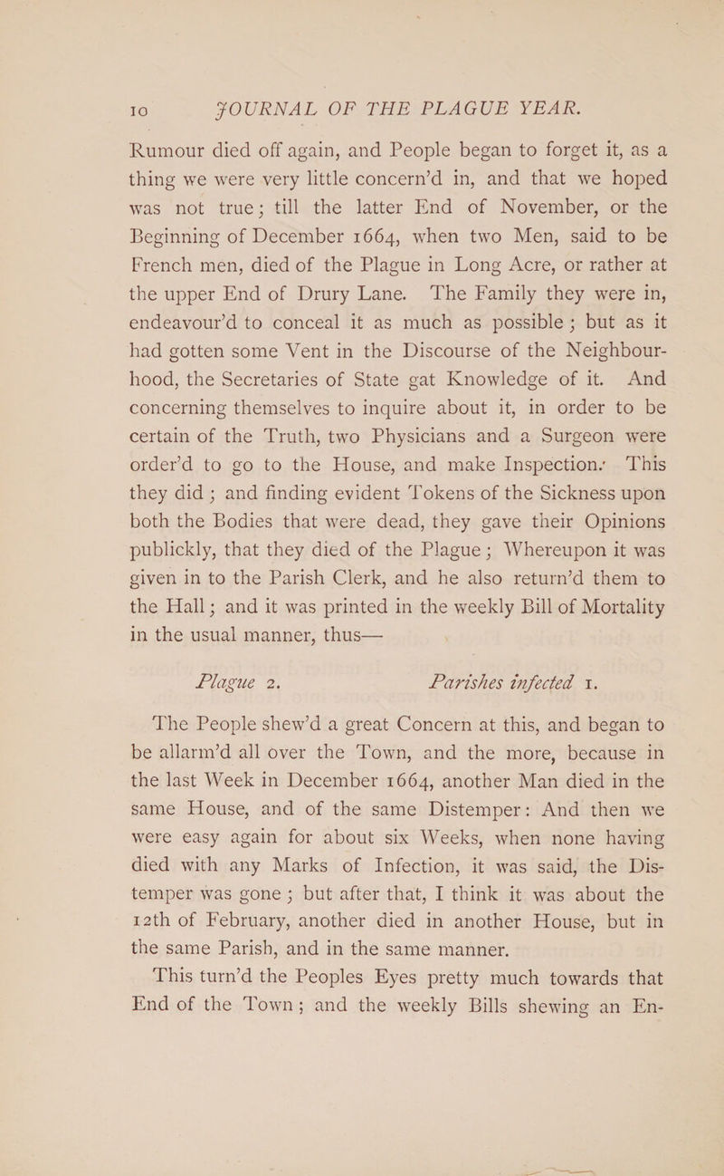 Rumour died off again, and People began to forget it, as a thing we were very little concern’d in, and that we hoped was not true; till the latter End of November, or the Beginning of December 1664, when two Men, said to be French men, died of the Plague in Long Acre, or rather at the upper End of Drury Lane. The Family they were in, endeavour’d to conceal it as much as possible ; but as it had gotten some Vent in the Discourse of the Neighbour¬ hood, the Secretaries of State gat Knowledge of it. And concerning themselves to inquire about it, in order to be certain of the Truth, two Physicians and a Surgeon were order’d to go to the House, and make Inspection.' This they did ; and finding evident Tokens of the Sickness upon both the Bodies that were dead, they gave their Opinions publickly, that they died of the Plague; Whereupon it was given in to the Parish Clerk, and he also return’d them to the Hall; and it was printed in the weekly Bill of Mortality in the usual manner, thus— Plague 2. Parishes infected 1. The People shew’d a great Concern at this, and began to be allarm’d all over the Town, and the more, because in the last Week in December 1664, another Man died in the same House, and of the same Distemper: And then we were easy again for about six Weeks, when none having died with any Marks of Infection, it was said, the Dis¬ temper was gone ; but after that, I think it was about the 12th of February, another died in another House, but in the same Parish, and in the same manner. This turn’d the Peoples Eyes pretty much towards that End of the Town ; and the weekly Bills shewing an En-