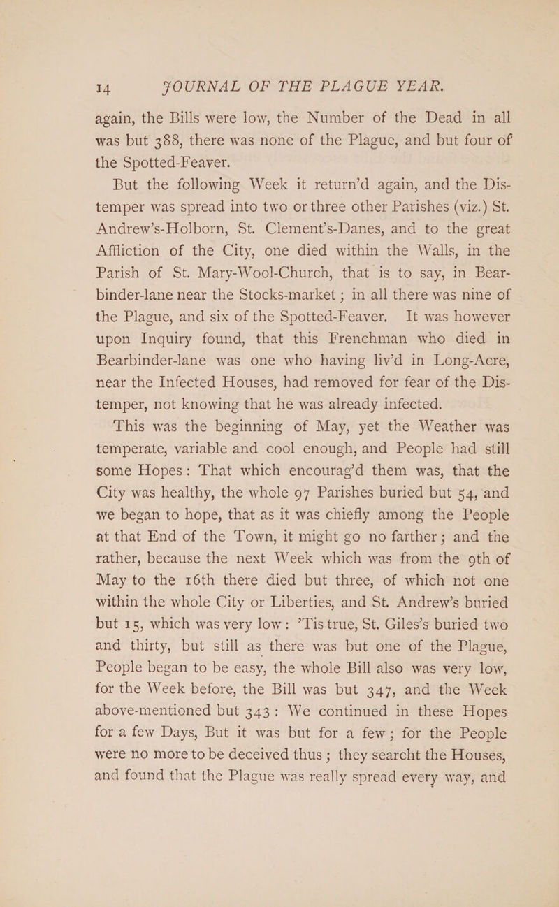 again, the Bills were low, the Number of the Dead in all was but 388, there was none of the Plague, and but four of the Spotted-Feaver. But the following Week it return’d again, and the Dis¬ temper was spread into two or three other Parishes (viz.) St. Andrew’s-Holborn, St. Clement’s-Danes, and to the great Affliction of the City, one died within the Walls, in the Parish of St. Mary-Wool-Church, that is to say, in Bear- binder-lane near the Stocks-market; in all there was nine of the Plague, and six of the Spotted-Feaver. It was however upon Inquiry found, that this Frenchman who died in Bearbinder-lane was one who having liv’d in Long-Acre, near the Infected Houses, had removed for fear of the Dis¬ temper, not knowing that he was already infected. This was the beginning of May, yet the Weather was temperate, variable and cool enough, and People had still some Hopes : That which encourag’d them was, that the City was healthy, the whole 97 Parishes buried but 54, and we began to hope, that as it was chiefly among the People at that End of the Town, it might go no farther; and the rather, because the next Week which was from the 9th of May to the 16th there died but three, of which not one within the whole City or Liberties, and St. Andrew’s buried but 15, which was very low : ’Tis true, St. Giles’s buried two and thirty, but still as there was but one of the Plague, People began to be easy, the whole Bill also was very low, for the Week before, the Bill was but 347, and the Week above-mentioned but 343 : We continued in these Hopes for a few Days, But it was but for a few; for the People were no more to be deceived thus ; they search! the Houses, and found that the Plague was really spread every way, and