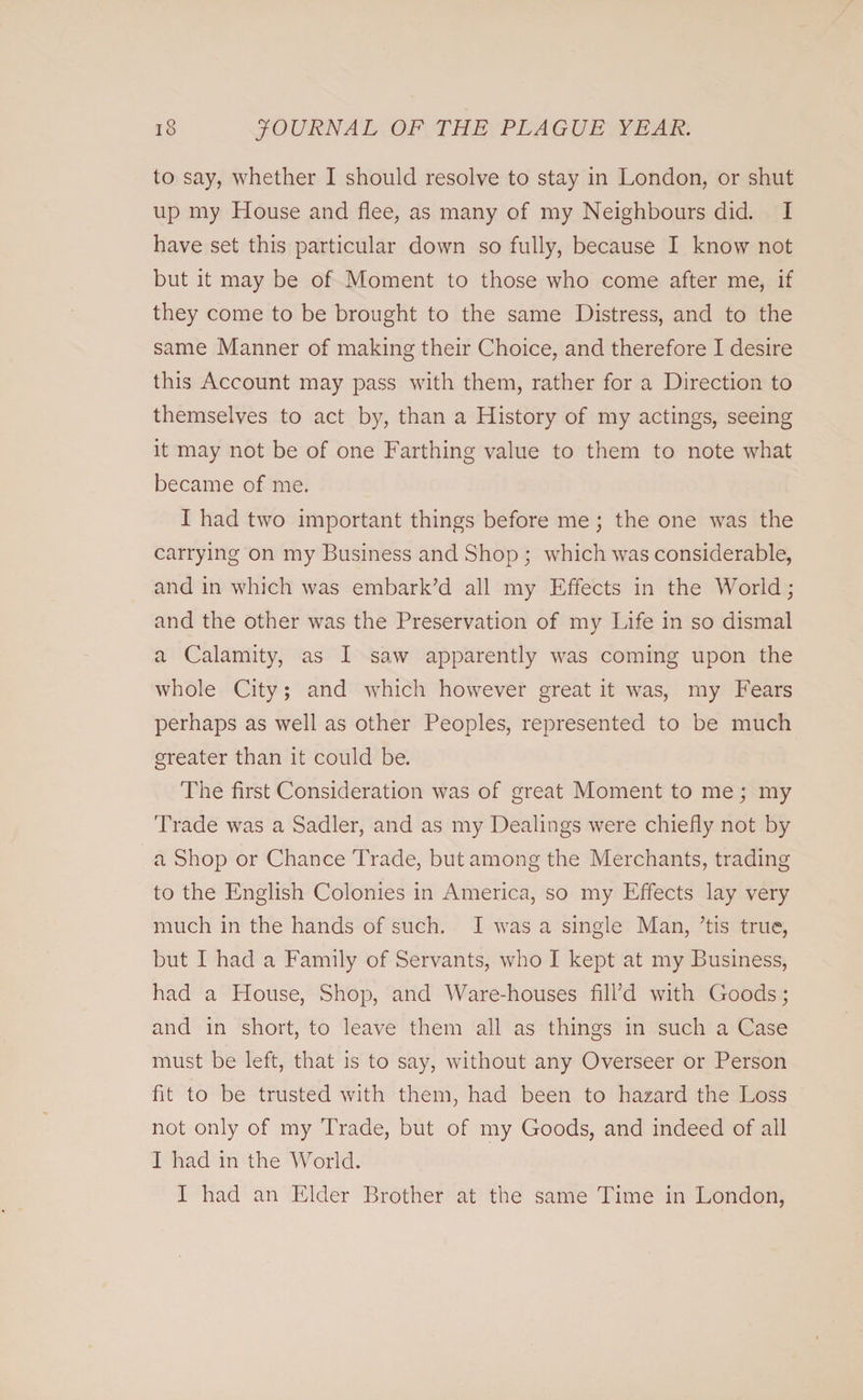 to say, whether I should resolve to stay in London, or shut up my House and flee, as many of my Neighbours did. I have set this particular down so fully, because I know not but it may be of Moment to those who come after me, if they come to be brought to the same Distress, and to the same Manner of making their Choice, and therefore I desire this Account may pass with them, rather for a Direction to themselves to act by, than a History of my actings, seeing it may not be of one Farthing value to them to note what became of me. I had two important things before me ; the one was the carrying on my Business and Shop; which was considerable, and in which was embark’d all my Effects in the World; and the other was the Preservation of my Life in so dismal a Calamity, as I saw apparently was coming upon the whole City; and which however great it was, my Fears perhaps as well as other Peoples, represented to be much greater than it could be. The first Consideration was of great Moment to me; my Trade was a Sadler, and as my Dealings were chiefly not by a Shop or Chance Trade, but among the Merchants, trading to the English Colonies in America, so my Effects lay very much in the hands of such. I was a single Man, ’tis true, but I had a Family of Servants, who I kept at my Business, had a House, Shop, and Ware-houses fill’d with Goods; and in short, to leave them all as things in such a Case must be left, that is to say, without any Overseer or Person fit to be trusted with them, had been to hazard the Loss not only of my Trade, but of my Goods, and indeed of all I had in the World. I had an Elder Brother at the same Time in London,