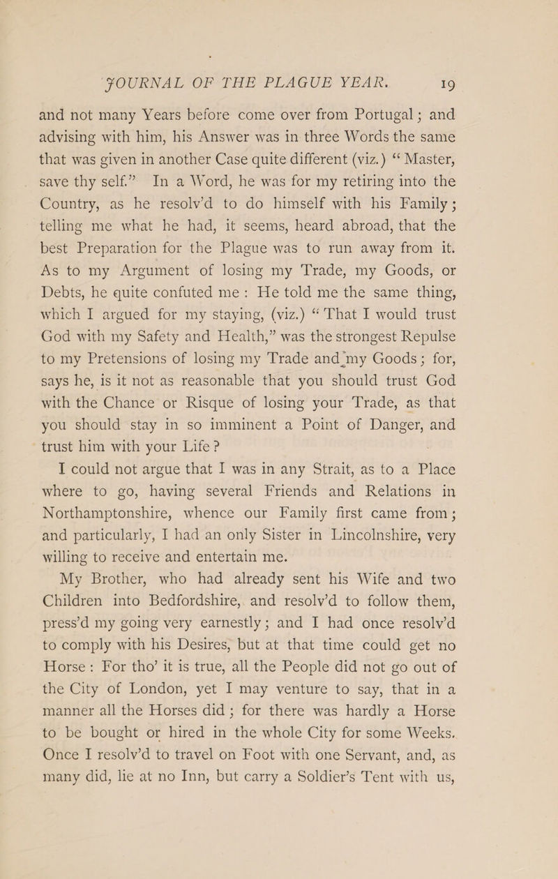 and not many Years before come over from Portugal; and advising with him, his Answer was in three Words the same that was given in another Case quite different (viz.) “ Master, save thy self.” In a Word, he was for my retiring into the Country, as he resolv’d to do himself with his Family; telling me what he had, it seems, heard abroad, that the best Preparation for the Plague was to run away from it. As to my Argument of losing my Trade, my Goods, or Debts, he quite confuted me : He told me the same thing, which I argued for my staying, (viz.) “ That I would trust God with my Safety and Health,” was the strongest Repulse to my Pretensions of losing my Trade and buy Goods; for, says he, is it not as reasonable that you should trust God with the Chance or Risque of losing your Trade, as that you should stay in so imminent a Point of Danger, and trust him with your Life ? I could not argue that I was in any Strait, as to a Place where to go, having several Friends and Relations in Northamptonshire, whence our Family first came from; and particularly, I had an only Sister in Lincolnshire, very willing to receive and entertain me. My Brother, who had already sent his Wife and two Children into Bedfordshire, and resolv’d to follow them, press’d my going very earnestly; and I had once resolv’d to comply with his Desires, but at that time could get no Horse : For tho’ it is true, all the People did not go out of the City of London, yet I may venture to say, that in a manner all the Horses did; for there was hardly a Horse to be bought or hired in the whole City for some Weeks. Once I resolv’d to travel on Foot with one Servant, and, as many did, lie at no Inn, but carry a Soldier’s Tent with us,