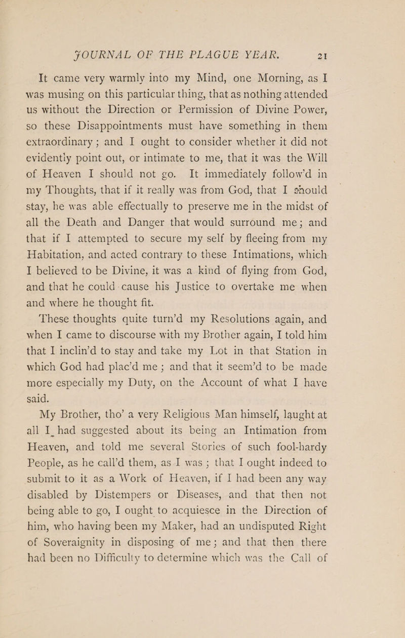 It came very warmly into my Mind, one Morning, as I was musing on this particular thing, that as nothing attended us without the Direction or Permission of Divine Power, so these Disappointments must have something in them extraordinary; and I ought to consider whether it did not evidently point out, or intimate to me, that it was the Will of Heaven I should not go. It immediately follow’d in my Thoughts, that if it really was from God, that I should stay, he was able effectually to preserve me in the midst of all the Death and Danger that would surround me; and that if I attempted to secure my self by fleeing from my Habitation, and acted contrary to these Intimations, which I believed to be Divine, it wras a kind of flying from God, and that he could cause his Justice to overtake me when and where he thought fit. These thoughts quite turn’d my Resolutions again, and when I came to discourse with my Brother again, I told him that I inclin’d to stay and take my Lot in that Station in which God had plac’d me ; and that it seem’d to be made more especially my Duty, on the Account of what I have said. My Brother, tho’ a very Religious Man himself, laught at all I_ had suggested about its being an Intimation from Heaven, and told me several Stories of such fool-hardy People, as he call’d them, as I was ; that I ought indeed to submit to it as a Work of Heaven, if I had been any way disabled by Distempers or Diseases, and that then not being able to go, I ought to acquiesce in the Direction of him, who having been my Maker, had an undisputed Right of Soveraignity in disposing of me; and that then there had been no Difficulty to determine which was the Call of