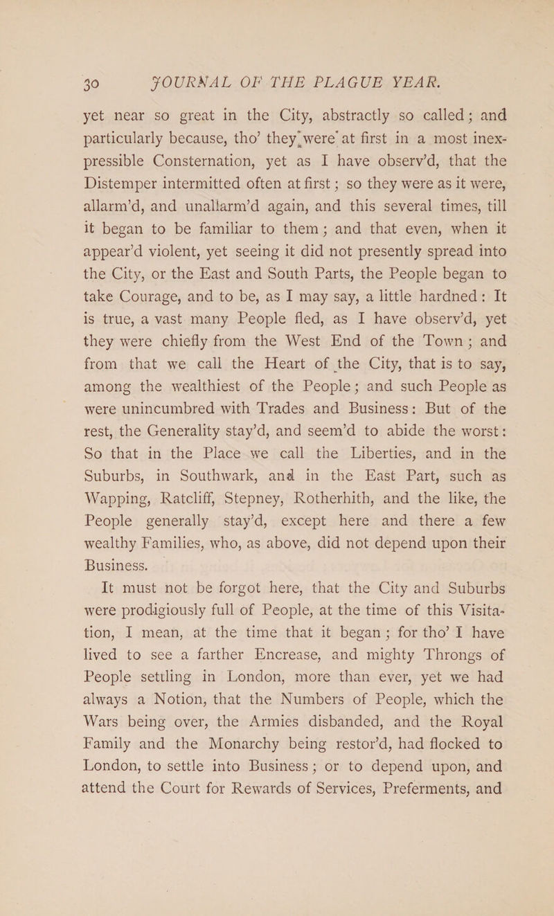 yet near so great in the City, abstractly so called; and particularly because, tho’ they' were’ at first in a most inex¬ pressible Consternation, yet as I have observ’d, that the Distemper intermitted often at first; so they were as it were, allarm’d, and unaliarm’d again, and this several times, till it began to be familiar to them; and that even, when it appear’d violent, yet seeing it did not presently spread into the City, or the East and South Parts, the People began to take Courage, and to be, as I may say, a little hardned: It is true, a vast many People fled, as I have observ’d, yet they were chiefly from the West End of the Town ; and from that we call the Heart of the City, that is to say, among the wealthiest of the People; and such People as were unincumbred with Trades and Business: But of the rest, the Generality stay’d, and seem’d to abide the worst: So that in the Place we call the Liberties, and in the Suburbs, in Southwark, and in the East Part, such as Wapping, Ratcliff, Stepney, Rotherhith, and the like, the People generally stay’d, except here and there a few wealthy Families, who, as above, did not depend upon their Business. It must not be forgot here, that the City and Suburbs were prodigiously full of People, at the time of this Visita¬ tion, I mean, at the time that it began ; for tho’ I have lived to see a farther Encrease, and mighty Throngs of People settling in London, more than ever, yet we had always a Notion, that the Numbers of People, which the Wars being over, the Armies disbanded, and the Royal Family and the Monarchy being restor’d, had flocked to London, to settle into Business; or to depend upon, and attend the Court for Rewards of Services, Preferments, and