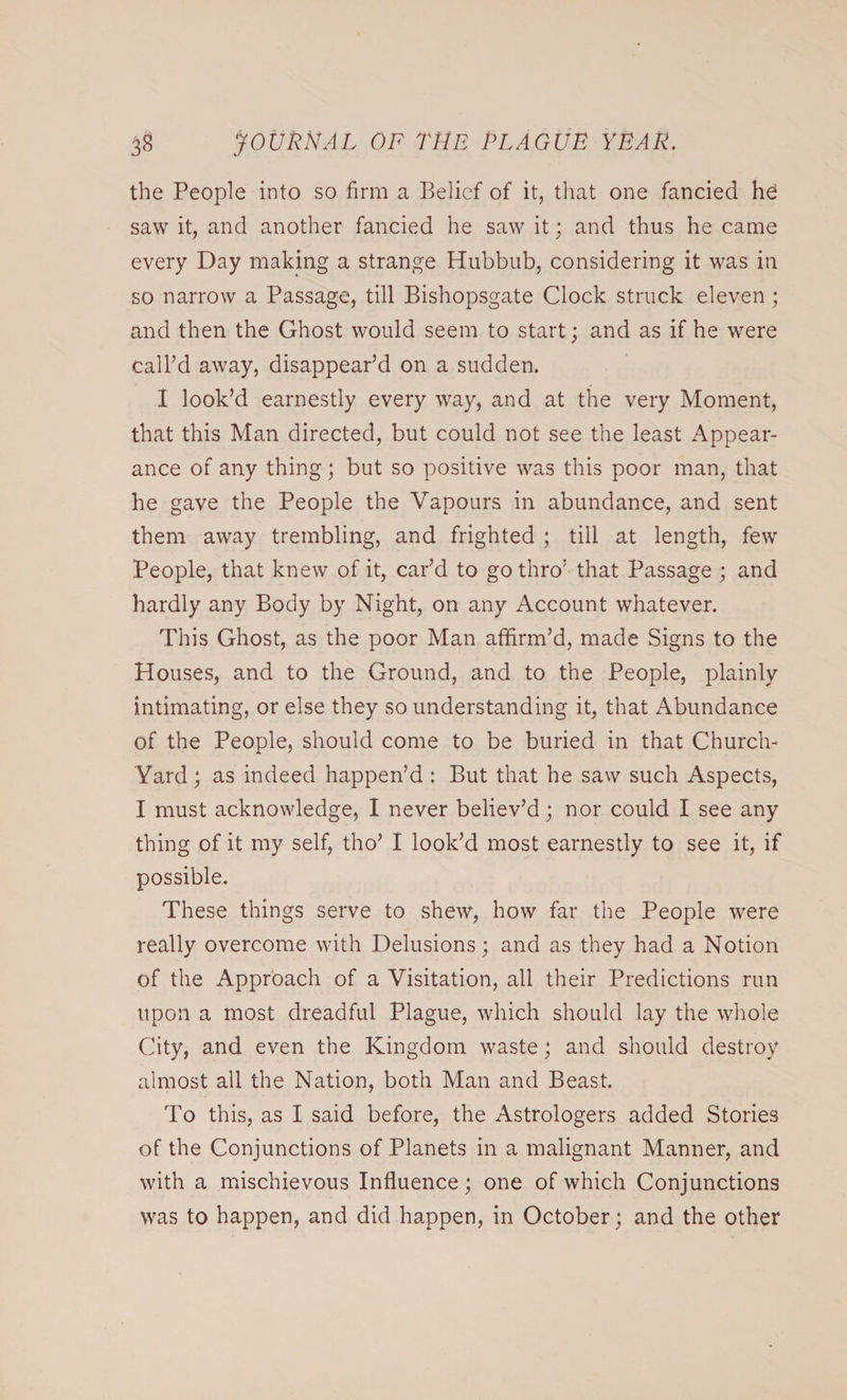 the People into so firm a Belief of it, that one fancied hd saw it, and another fancied he saw it; and thus he came every Day making a strange Hubbub, considering it was in so narrow a Passage, till Bishopsgate Clock struck eleven ; and then the Ghost would seem to start; and as if he were call’d away, disappear’d on a sudden. I look’d earnestly every way, and at the very Moment, that this Man directed, but could not see the least Appear¬ ance of any thing; but so positive was this poor man, that he gave the People the Vapours in abundance, and sent them away trembling, and frighted ; till at length, few People, that knew of it, car’d to go thro’ that Passage ; and hardly any Body by Night, on any Account whatever. This Ghost, as the poor Man affirm’d, made Signs to the Houses, and to the Ground, and to the People, plainly intimating, or else they so understanding it, that Abundance of the People, should come to be buried in that Church- Yard ; as indeed happen’d : But that he saw such Aspects, I must acknowledge, I never believ’d; nor could I see any thing of it my self, tho’ I look’d most earnestly to see it, if possible. These things serve to shew, how far the People were really overcome with Delusions; and as they had a Notion of the Approach of a Visitation, all their Predictions run upon a most dreadful Plague, which should lay the whole City, and even the Kingdom waste; and should destroy almost all the Nation, both Man and Beast. To this, as I said before, the Astrologers added Stories of the Conjunctions of Planets in a malignant Manner, and with a mischievous Influence; one of which Conjunctions was to happen, and did happen, in October; and the other