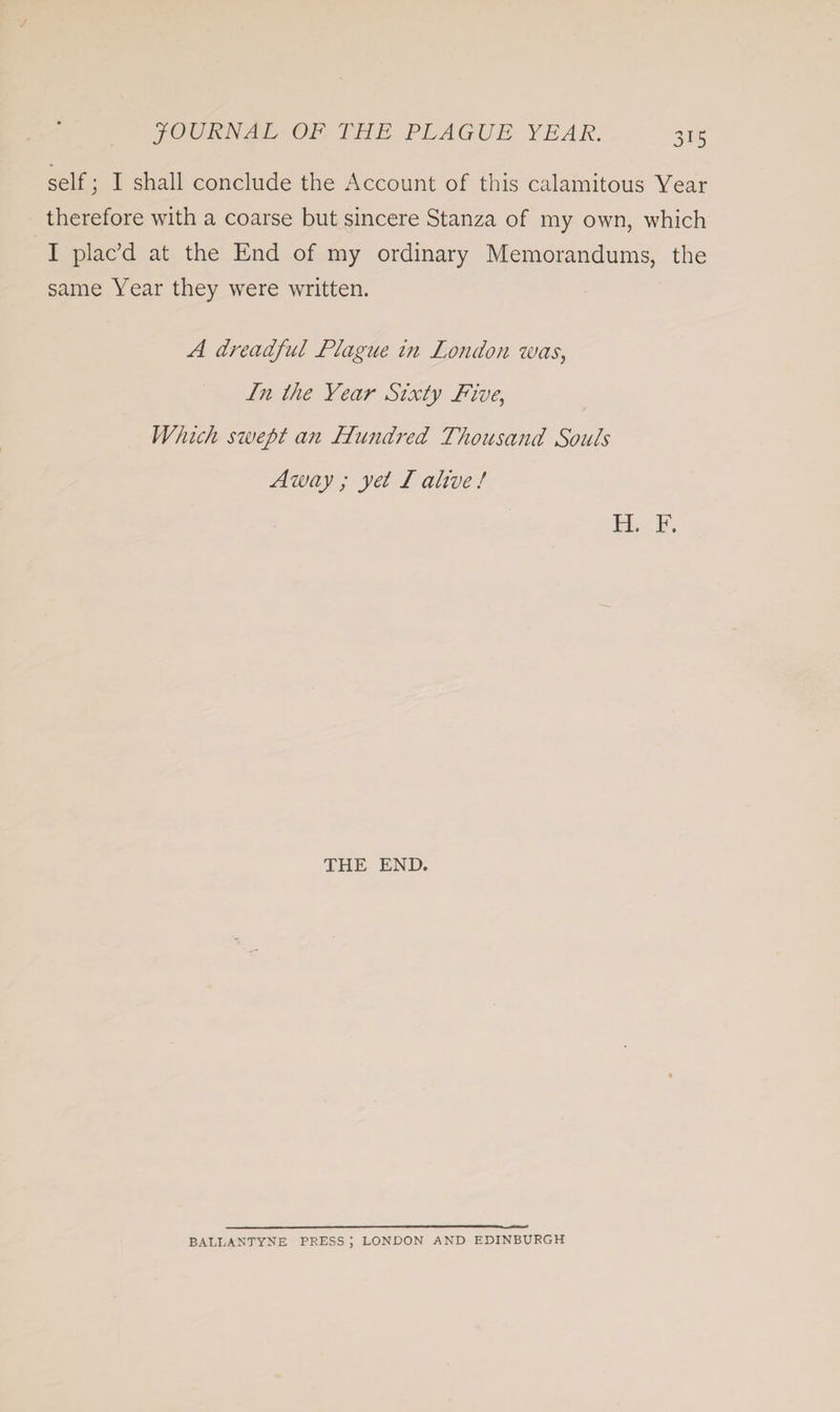 self; I shall conclude the Account of this calamitous Year therefore with a coarse but sincere Stanza of my own, which I plac’d at the End of my ordinary Memorandums, the same Year they were written. A dreadful Plague in London was, In Ihe Year Sixty Five, Which swept an Hundred Thousand Souls Away ; yet I alive ! H. F. THE END. BALL A 25 TYNE PRESS ; LONDON AND EDINBURGH