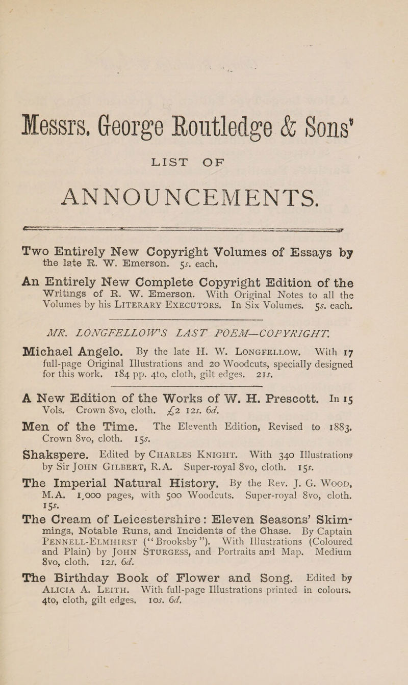 } Messrs, George Eoutleclge & Sons’ LIST OF ANNOUNCEMENTS. Two Entirely New Copyright Volumes of Essays by the late R. W. Emerson. 5^. each, An Entirely New Complete Copyright Edition of the Writings of R. W. Emerson. With Original Notes to all the Volumes by his Literary Executors. In Six Volumes. 5.?. each. MR. LONGFELLOW'S LAST POEM—COPYRIGHT. Michael Angelo. By the late H. W. Longfellow. With 17 full-page Original Illustrations and 20 Woodcuts, specially designed for this work. 184 pp. 4to, cloth, gilt edges. 21 s. A New Edition of the Works of W. H. Prescott. In 15 Vols. Crown 8vo, cloth. £2 12s. 6d. Men of the Time. The Eleventh Edition, Revised to 1883. Crown 8vo, cloth. 15.L Shakspere. Edited by Charles Knight. With 340 Illustrations? by Sir John Gilbert, R.A. Super-royal 8vo, cloth. 15T. The Imperial Natural History. By the Rev. j. G. Wood, M.A. 1,000 pages, with 500 Woodcuts. Super-royal 8vo, cloth. i5J- The Cream of Leicestershire: Eleven Seasons’ Skim- mings, Notable Runs, and. Incidents of the Chase. By Captain Pennell-Elmhirst (“ Brooksby ”). With Illustrations (Coloured and Plain) by John Sturgess, and Portraits and Map. Medium 8vo, cloth. 12s. 6d. The Birthday Book of Flower and Song. Edited by Alicia A. Leith. With full-page Illustrations printed in colours. 4to, cloth, gilt edges, iol 6d.