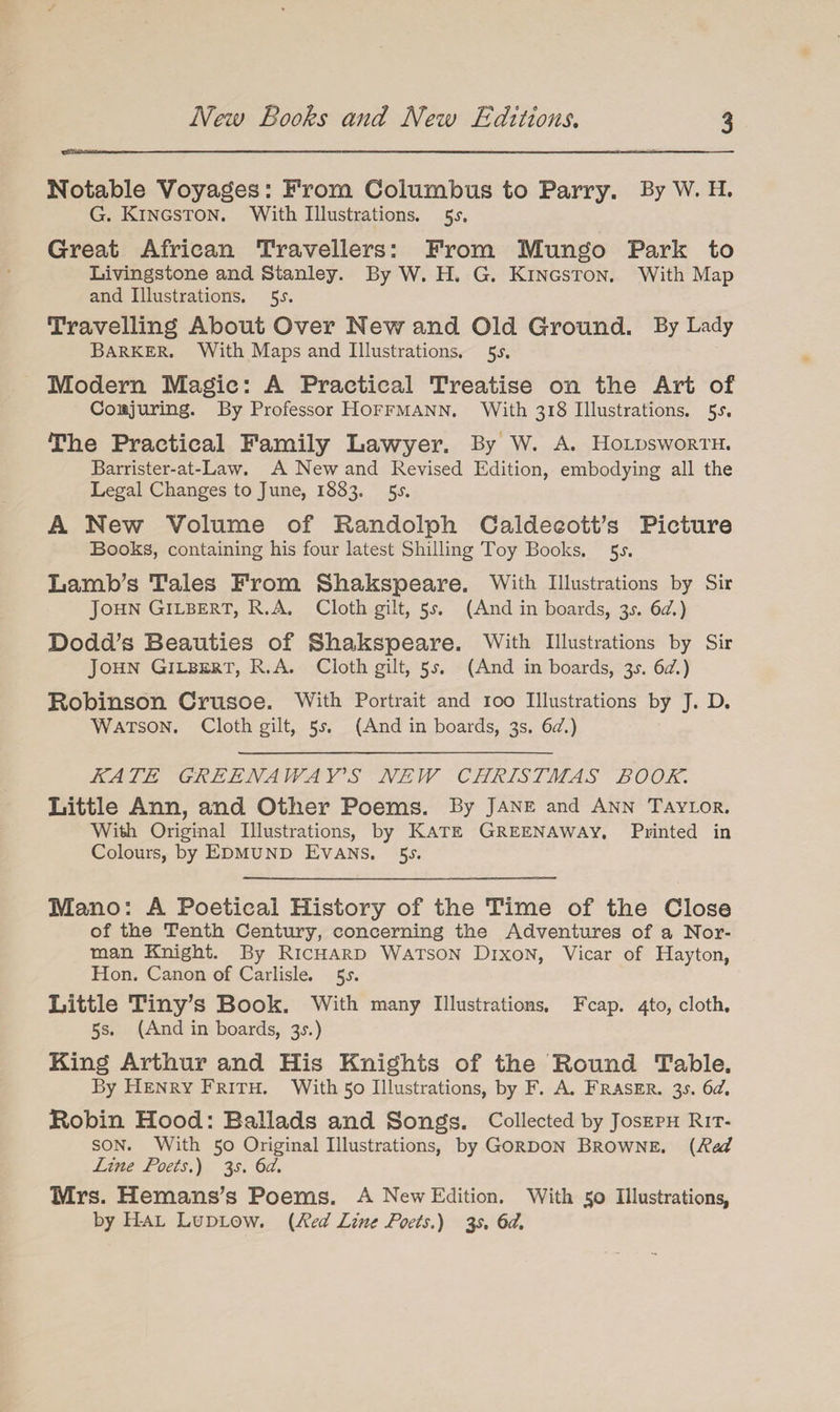 New Boohs and New Editions. Notable Voyages: From Columbus to Parry. By w. H. G. Kingston. With Illustrations. $s. Great African Travellers: From Mungo Park to Livingstone and Stanley. By W. H. G. Kingston. With Map and Illustrations. 5-r. Travelling About Over New and Old Ground. By Lady Barker. With Maps and Illustrations. 5^. Modern Magic: A Practical Treatise on the Art of Conjuring. By Professor Hoffmann. With 318 Illustrations. 5^. The Practical Family Lawyer. By w. A. Holdsworth. Barrister-at-Law. A New and Revised Edition, embodying all the Legal Changes to J une, 1883, 5^. A New Volume of Randolph Caldecott’s Picture Books, containing his four latest Shilling Toy Books. 5-y. Lamb’s Tales From Shakspeare. With illustrations by Sir John Gilbert, R.A. Cloth gilt, 5*. (And in boards, 3^. 6d.) Dodd’s Beauties of Shakspeare. With illustrations by Sir John Gilbert, R.A. Cloth gilt, 5s. (And in boards, y. 6d.) Robinson Crusoe. With Portrait and 100 Illustrations by J. D. Watson. Cloth gilt, 5^. (And in boards, 3s. 6d.) KATE GREENAWAY'S NEW CHRISTMAS BOOK. Little Ann, and Other Poems. By Jane and Ann Taylor. With Original Illustrations, by Kate Greenaway. Printed in Colours, by Edmund Evans. $s. Mano: A Poetical History of the Time of the Close of the Tenth Century, concerning the Adventures of a Nor¬ man Knight. By Richard Watson Dixon, Vicar of Hayton, Hon. Canon of Carlisle. 5-r. Little Tiny’s Book. With many Illustrations. Fcap. 4to, cloth, 5 s. (And in boards, 3^.) King Arthur and His Knights of the Round Table. By Henry Frith. With 50 Illustrations, by F. A. Fraser. 35-. 6d. Robin Hood: Ballads and Songs. Collected by Joseph Rit- son. With 50 Original Illustrations, by Gordon Browne. (Red Line Poets.) 3s. 6d. Mrs. Hemans’s Poems. A New Edition. With 50 Illustrations, by Hal Ludlow. (Red Line Poets.) 35. 6d.