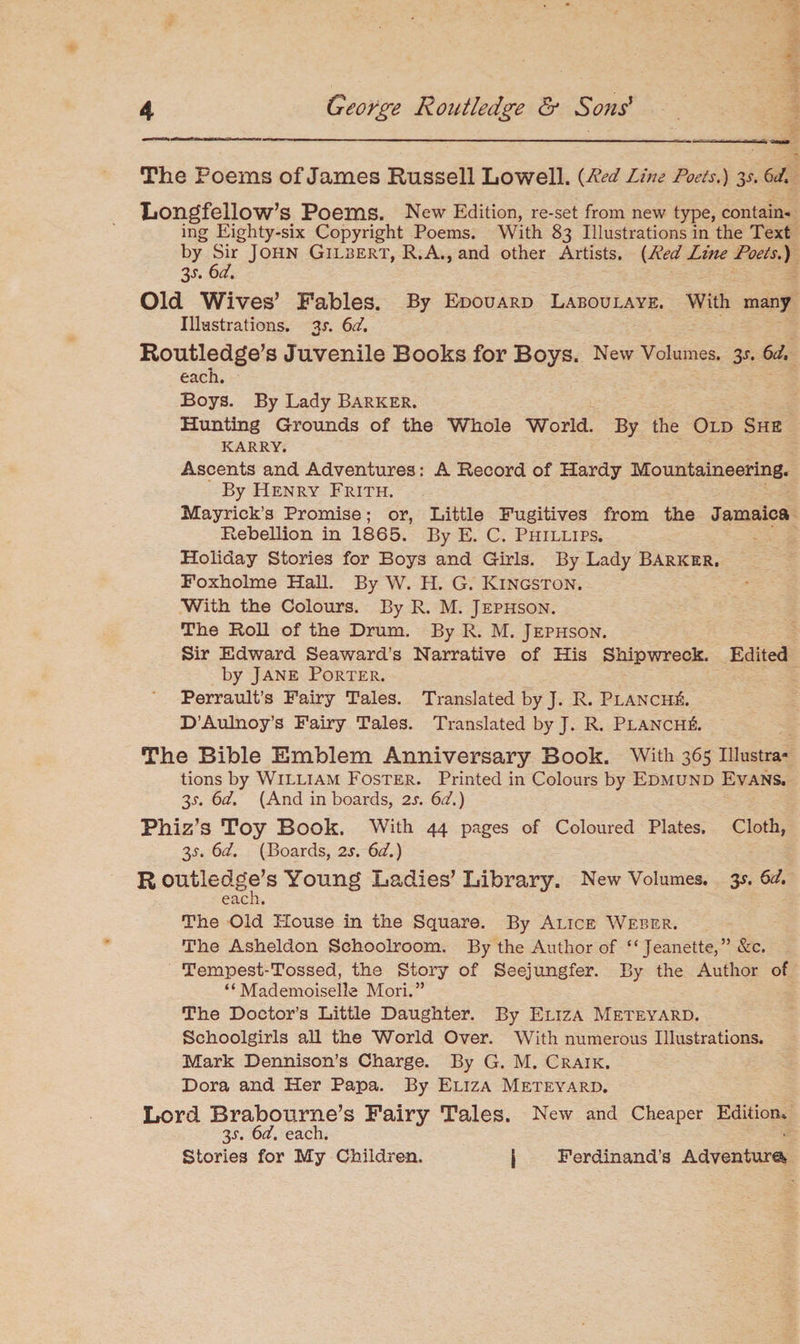 The Poems of James Russell Lowell. {Red Line Poets.) y. 6d Longfellow’s Poems. New Edition, re-set from new type, contain¬ ing Eighty-six Copyright Poems. With 83 Illustrations in the Text by Sir John Gilbert, R.A., and other Artists. {RedLine Poets.) 3-f. 6d. Old Wives’ Fables. By Edouard Laboulaye. With many Illustrations, ax. 6d. Routledge’s Juvenile Books for Boys. New Volumes. 3x. 6d, each. Boys. By Lady Barker. Hunting Grounds of the Whole World. By the Old She karry. Ascents and Adventures: A Record of Hardy Mountaineering. By Henry Frith. Mayrick’s Promise; or, Little Fugitives from the Jamaica Rebellion in 1865. By E. C. Phillips. Holiday Stories for Boys and Girls. By Lady Barker, Foxholme Hall. By W. H. G. Kingston. With the Colours. By R. M. Jephson. The Roll of the Drum. By R. M. Jephson. Sir Edward Seaward’s Narrative of His Shipwreck. Edited by Jane Porter. Perrault’s Fairy Tales. Translated by J. R. Planch^. D’Aulnoy’s Fairy Tales. Translated by J. R. Planch^. The Bible Emblem Anniversary Book. With 365 Illustra¬ tions by William Foster. Printed in Colours by Edmund Evans. 3x. 6d. (And in boards, 2x. 6d.) Phiz’s Toy Book. With 44 pages of Coloured Plates. Cloth, 3X. 6d. (Boards, 2x. 6d.) R outledge’s Young Ladies’ Library. New Volumes. 3X. 6d. each. The Old House in the Square. By Alice Weber. The Asheldon Schoolroom. By the Author of “Jeanette,” &c. Tempest-Tossed, the Story of Seejungfer. By the Author of “Mademoiselle Mori.” The Doctor’s Little Daughter. By Eliza Meteyard. Schoolgirls all the World Over. With numerous Illustrations. Mark Dennison’s Charge. By G. M. Craik. Dora and Her Papa. By Eliza Meteyard. Lord Brabourne’s Fairy Tales. New and Cheaper Edition, 3x. 6d. each. Stories for My Children. j Ferdinand’s Adventure