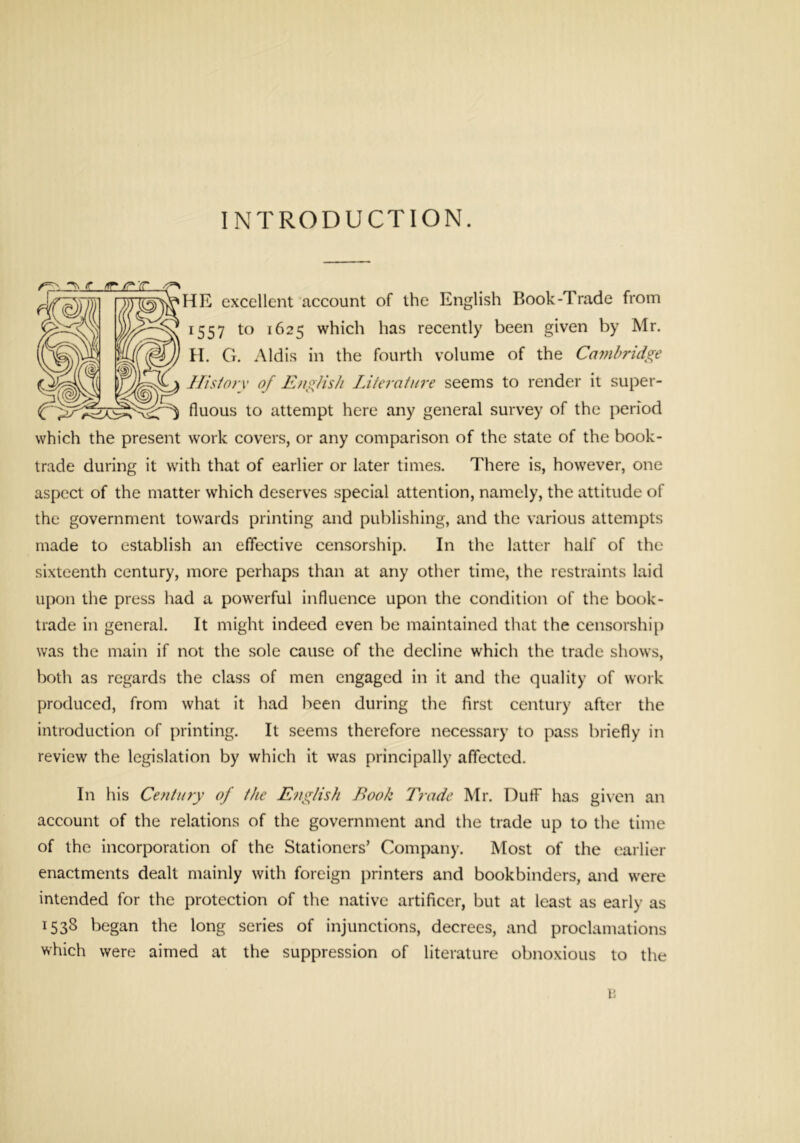 INTRODUCTION. HR excellent account of the English Book-Trade from 1557 to 1625 which has recently been given by Mr. H. G. Aldis in the fourth volume of the Ca??il>ridge IFisiorx of EngHsh Liiei'ainre seems to render it super- fluous to attempt here any general survey of the period which the present work covers, or any comparison of the state of the book- trade during it with that of earlier or later times. There is, however, one aspect of the matter which deserves special attention, namely, the attitude of the government towards printing and publishing, and the various attempts made to establish an effective censorship. In the latter half of the sixteenth century, more perhaps than at any other time, the restraints laid upon the press had a powerful influence upon the condition of the book- trade in general. It might indeed even be maintained that the censorship was the main if not the sole cause of the decline which the trade shows, both as regards the class of men engaged in it and the quality of work produced, from what it had been during the first century after the introduction of printing. It seems therefore necessary to pass briefly in review the legislation by which it was principally affected. In his Century of the English Book Trade Mr. Duff has given an account of the relations of the government and the trade up to the time of the incorporation of the Stationers’ Company. Most of the earlier enactments dealt mainly with foreign printers and bookbinders, and were intended for the protection of the native artificer, but at least as early as 153S began the long series of injunctions, decrees, and proclamations which were aimed at the suppression of literature obnoxious to the 15