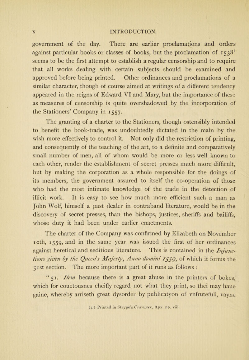 government of the day. There are earlier proclamations and orders against particular books or classes of books, but the proclamation of 1538^ seems to be the first attempt to establish a regular censorship and to require that all works dealing with certain subjects should be examined and approved before being printed. Other ordinances and proclamations of a similar character, though of course aimed at writings of a different tendency appeared in the reigns of Edward VI and Mary, but the importance of these as measures of censorship is quite overshadowed by the incorporation of the Stationers’ Company in 1557. The granting of a charter to the Stationers, though ostensibly intended to benefit the book-trade, was undoubtedly dictated in the main by the wish more effectively to control it. Not only did the restriction of printing, and consequently of the teaching of the art, to a definite and comparatively small number of men, all of whom would be more or less well known to each other, render the establishment of secret presses much more difficult, but by making the corporation as a whole responsible for the doings of its members, the government assured to itself the co-operation of those who had the most intimate knowledge of the trade in the detection of illicit work. It is easy to see how much more efficient such a man as John Wolf, himself a past dealer in contraband literature, would be in the discovery of secret presses, than the bishops, justices, sheriffs and bailiffs, whose duty it had been under earlier enactments. 'The charter of the Company was confirmed by Elizabeth on November loth, 1559, and in the same year was issued the first of her ordinances against heretical and seditious literature. This is contained in the iiojis glve?i by the Queen’s Majesty^ Anno domini /55p, of which it forms the 51st section. The more important part of it runs as follows : “51. Item because there is a great abuse in the printers of bokes, which for couetousnes cheifly regard not what they print, so thei may haue gaine, whereby arriseth great dysorder by publicatyon of vnfrutefull, vayne