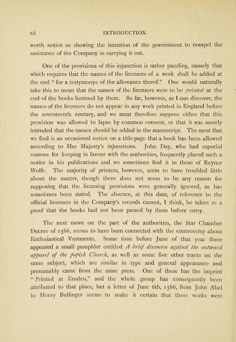 worth notice as showing the intention of the government to compel the assistance of the Company in carrying it out. One of the provisions of this injunction is rather puzzling, namely that which requires that the names of the licensers of a work shall be added at the end “ for a testymonye of the allowance therof.” One would naturally take this to mean that the names of the licensers were to be firmted at the end of the books licensed by them. So far, however, as I can discover, the names of the licensers do not appear in any work printed in England before the seventeenth century, and we must therefore suppose either that this provision was allowed to lapse by common consent, or that it was merely intended that the names should be added in the manuscript. The most that we find is an occasional notice on a title-page that a book has been allowed according to Her Majesty’s injunctions. John Day, who had especial reasons for keeping in favour with the autliorities, frequently placed such a notice in his publications and we sometimes find it in those of Reyner Wolfe. The majority of printers, however, seem to have troubled little about the matter, though there does not seem to be any reason for supposing that the licensing provisions were generally ignored, as has sometimes been stated. The absence, at this date, of reference to the official licensers in the Company’s records cannot, I think, be taken as a proof that the books had not been passed by them before entry. The next move on the part of the authorities, the Star Chamber Decree of 1566, seems to have been connected with the controversy about 1 ecclesiastical Vestments. Some time before June of that )'ear there appeared a small pamphlet entitled A brief discourse agamst ihe o?//ward apparel of the popish Ch?irch, as well as some five other tracts on the same subject, which are similar in type and general appearance and presumably came from the same press. One of these has the imprint “ Printed at Emden,” and the whole group has consequently been attributed to that place, but a letter of June 6th, 1566, from John Abel ^o Henry Bullinger seems to make it certain that these works were