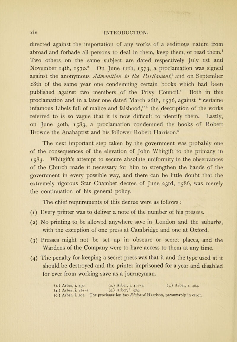 directed against the importation of any works of a seditious nature from abroad and forbade all persons to deal in them, keep them, or read them.^ Two others on the same subject are dated respectively July ist and November 14th, 1570.® On June nth, 1573, a proclamation was signed against the anonymous Admoidiiofi to the Parliament^ and on September 28th of the same year one condemning certain books which had been published against two members of the Privy Council.^ Both in this proclamation and in a later one dated March 26th, 1576, against “ certaine infamous Libels full of malice and falshood,” ■’ the description of the works referred to is so vague that it is now difficult to identify them. Lastly, on June 30th, 1583, a proclamation condemned the books of Robert Browne the Anabaptist and his follower Robert Harrison.® The next important step taken by the government was probably one of the consequences of the elevation of John Whitgift to the primacy in 1583. Whitgift’s attempt to secure absolute uniformity in the observances of the Church made it necessary for him to strengthen the hands of the government in every possible way, and there can be little doubt that the extremely rigorous Star Chamber decree of June 23rd, 1586, was merely the continuation of his general policy. The chief requirements of this decree were as follows : (1) Every printer was to deliver a note of the number of his presses. (2) No printing to be allowed anywhere save in London and the suburbs, with the exception of one press at Cambridge and one at Oxford. (3) Presses might not be set up in obscure or secret places, and the Wardens of the Company were to have access to them at any time. (4) The penalty for keeping a secret press was that it and the type used at it should be destroyed and the printer imprisoned for a year and disabled for ever from working save as a journeyman. (i.) Arber, i. 430. (2.) Arber, i. 452-3. (3.) Arber, i. 464. (4.) Arber, i. 461-2. (5.) Arber, i. 474. (6.) Arber, i. 502. The proclamation has Richard Harrison, presumably in error.