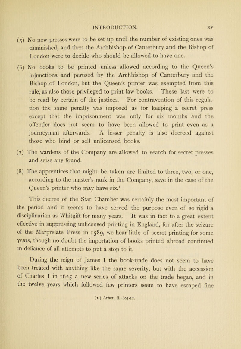 (5) No new presses were to be set up until the number of existing ones was diminished, and then the Archbishop of Canterbury and the Bishop of London were to decide who should be allowed to have one. (6) No books to be printed unless allowed according to the Queen’s injunctions, and perused by the Archbishop of Canterbury and the Bishop of London, but the Queen’s printer was exempted from this rule, as also those privileged to print law books. 'These last were to be read by certain of the justices. For contravention of this regula- tion the same penalty was imposed as for keeping a secret press except that the imprisonment was only for six months and the offender does not seem to have been allowed to print even as a journeyman afterwards. A lesser penalty is also decreed against those who bind or sell unlicensed books. (7) The wardens of the Company are allowed to search for secret presses and seize any found. (8) The apprentices that might be taken are limited to three, two, or one, according to the master’s rank in the Company, save in the aise of the Queen’s printer who may have six.’ 'This decree of the Star Chamber was certainly the most important of the period and it seems to have served the purpose even of so rigid a disciplinarian as Whitgift for many years. It was in fact to a great extent effective in suppressing unlicensed printing in England, for after the seizure of the Marprelate Press in 1589, we hear little of secret printing for some years, though no doubt the importation of books printed abroad continued in defiance of all attempts to put a stop to it. During the reign of James I the book-trade does not seem to have been treated with anything like the same severity, but with the accession of Charles I in 1625 a new series of attacks on the trade began, and in the twelve years which followed few printers seem to have escaped fine O.) .\rber, ii. 007-12.