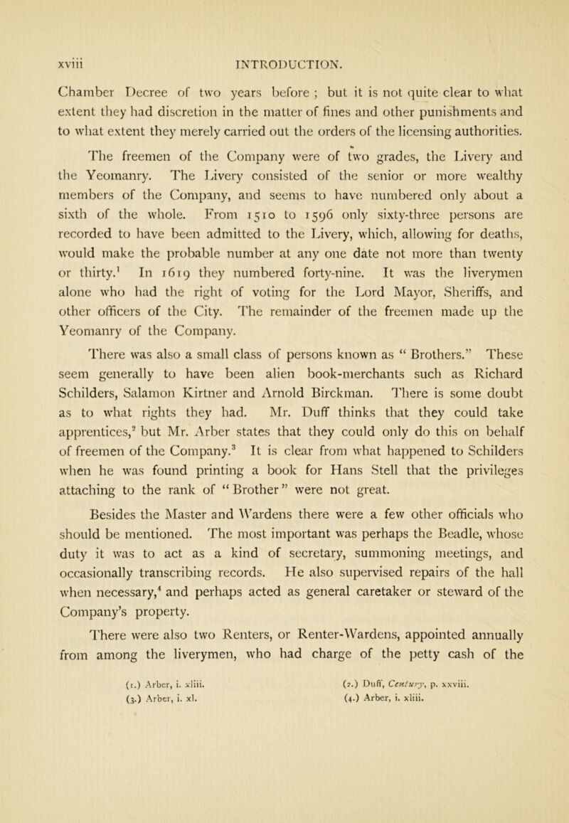 Chamber Decree of two years before ; but it is not quite clear to what extent they had discretion in the matter of fines and other punishments and to what extent they merely carried out the orders of the licensing authorities. The freemen of the Company were of two grades, the Livery and the Yeomanry. The Javery consisted of the senior or more wealthy members of the Company, and seems to have numbered only about a sixth of the whole. From 1510 to 1596 only sixty-three persons are recorded to have been admitted to the Livery, which, allowing for deatlis, would make the probable number at any one date not more than twenty or thirty.’ In 1619 they numbered forty-nine. It was the liverymen alone who had the right of voting for the Lord Mayor, Sheriffs, and other officers of the City. The remainder of the freemen made up the Yeomanry of the Company. There was also a small class of persons known as “ Brothers.” These seem generally to have been alien book-merchants such as Richard Schilders, Salamon Kirtner and Arnold Birckman. lliere is some doubt as to what rights they had. Mr. Duff thinks that they could take apprentices,' but Mr. Arber states that they could only do this on behalf of freemen of the Company.^ It is clear from what happened to Schilders when he was found printing a book for Llans Stell that the privileges attaching to the rank of “ Brother ” were not great. Besides the INIaster and Wardens there were a few other officials who should be mentioned. The most important was perhaps the Beadle, whose duty it was to act as a kind of secretary, summoning meetings, and occasionally transcribing records. He also supervised repairs of the hall when necessary,'* and perhaps acted as general caretaker or steward of the Company’s property. I'here were also two Renters, or Renter-Wardens, appointed annually from among the liverymen, who had charge of the petty cash of the (i.) Arber, i. xliii. (7.) Duft', Century, p. xxviii.